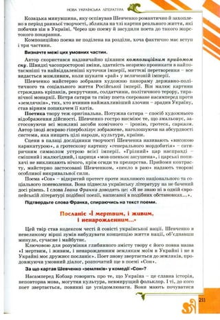 НОВА УКРАЇНСЬКА ЛІТЕРАТУРА
Козацька минувшина, яку оспівував Ш евченко романтично й захопле­
но в період ранньої творчості, зблякла на тлі картин реального ж иття, які
побачив він в Україні. Через цю поему й засудили поета до такого ж орс­
токого покарання.
Композиційно поема не поділена на розділи, хоча фактично має вступ
і три частини.
Визначте межі цих умовних частин.
Автор скористався надзвичайно цікавим композиційним прийом ом
сну. Ш видкі часопросторові зміни, здатність незримо проникати в найпо-
таємніш і та найвіддаленіші куточки імперії, миттєві перетворення - все
видається можливим, коли шукати «рай» у величезній імперії.
Ш евченко майстерно зобразив худож ню панораму державно-полі-
тичного та соціального ж иття Російської імперії. Він малює картини
страждань кріпаків, рекрутчини, солдатчини, політичного терору, тира­
нічної монархії. Вістря сатири та гніву поета скероване насамперед проти
«зем лячків», тих, хто вчинив найжахливіш ий злочин - зрадив Україну,
став вірним попихачем її катів.
Поетика твору теж оригінальна. Потужна сатира - спосіб художнього
відображення дійсності. Ш евченко гостро висмію є те, ш;о змальовує, за­
стосовую чи всі мож ливі засоби комічного ~ іронію , гротеск, сарказм.
Автор іноді яскраво гіперболізує зображене, наголошуючи на абсурдності
системи, яка ниш;ить цілі народи, культури, країни.
Сцени в палаці дослідники творчості Ш евченка називають «високою
карикатурою », а гротескову картину «генерального мордобитія» - сати­
ричним символом устрою всієї імперії. «Грізний» цар насправді -
смішний і жалюгідний, і цариця «мов опеньок засуш ена», і царські попи­
хачі не викликають нічого, крім огиди та презирства. Прийоми контрас­
ту, майстерно застосовані Ш евченком, «пекло в раю» надають творові
особливої викривальної сили.
Поема «Сон» - відкритий протест проти жахливого національного та со­
ціального поневолення. Вона піднесла українську літературу на не бачений
досі рівень. І слова Івана Франка доводять це: «Я не знаю ні в одній євро­
пейській літературі подібної поезії, написаної в подібних обстановках...».
Підтвердьте слова Франка, спираючись на текст поеми.
Посланіє «І мертвим, і живим,
і ненарожденним...»
Цей твір став кодексом честі й совісті української нації. Ш евченко в
невеликому вірш і зумів вибудувати концепцію ж иття нації, об’єднавши
минуле, сучасне і майбутнє.
Ключовою для розуміння глибинного змісту твору є його повна назва
«І мертвим, і живим, і ненарожденним землякам моїм в Украйні і не в
Украйні моє друж нєє посланіє». Поет знову звертається до земляків, про­
довж уючи умовний діалог, розпочатий ш;е в поемі «Сон».
За що картав Шевченко «земляків» у комедії «Сон»?
Насамперед Кобзар говорить про те, що Україна - це славна історія,
неповторна мова, могутня культура, невмируш;ий фольклор. І ті, до кого
поет звертається, повинні це усвідомлювати. Вони мають почуватися
- г 211
 