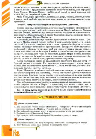 НОВА УКРАЇНСЬКА ЛІТЕРАТУРА
низив Марію, а, навпаки, возвеличив просту українську ж інку-покритку.
В основі поеми - традиційний біблійний сю ж ет про ж інку, яка народила
Ісуса Христа. Поетова Марія —найбільший скарб «в душ і невольничій,
малій, В душ і скорбящ;ей і убогій».
Мати й син, вірні християнським ідеалам добра, справедливості, правди
й всесвітньої лю бові, присвятили своє ж иття служ інню людям, ідеям
гуманізму.
Поясніть, чому саме ця історія з Біблії зацікавила Шевченка.
Просто і щ иро, з винятковою ліричною задушевністю і ніж ністю роз­
повідає поет про ж иття бідної дівчини, сироти Марії, наймички бідного
тесляра Йосипа. Автор шанує велике таїнство зародження нового життя,
тож мовить: «М арія встала та й пішла З глеком по воду до криниці. І гость
за нею, і в ярочку Догнав М арію ...».
Як бачимо, поет пропонує «земне» трактування біблійних подій. П ро­
те мати Марія, вічний символ любові й ж ертовності, благочестя і віри,
святості й чистоти, виховала свого сина справж нім борцем за права
людей, за правду, захисником пригноблених. Вона разом з ним вирушила
на боротьбу, підтримуючи сина, ш;об він «поніс лукавим правди слово».
З ним вона дійшла й до Голгофи. І навіть коли побачила сина розіп’ятим
на хресті, не скорилася горю, не спопеліла душ ею. Марія зібрала синових
учнів і надихнула їх «своїм святим огненним словом» на подальшу бо­
ротьбу. А вони «любов і правду рознесли по всьому світу».
Автор майстерно підвів до традиційного трагічного фіналу: матір «у
бур’яні умерла з голоду». Її страдницьке ж иття-подвиг і після смерті
намагалися спаплю ж ити, принизити: «...Р о зп ’ яли Й тебе, як сина. На­
плювали На тебе, чистую , к ати ...».
Тарас Ш евченко в найгеніальнішій за силою та щ ирістю поемі змалю­
вав ж інку-покритку як Богоматір. Поезію непорочної дівочої чистоти й
материнства, безмірно сумну поезію страченої любові й жертви матері,
що сама схилила голову перед величним подвижництвом сина, сконцент­
рував він у своїй співучій, прозорій, монументальній поемі.
Євген Сверстюк, визначний літературознавець і письменник, надзви­
чайно влучно сказав: « “ М арія” - поема-міф про святу любов, яка в
людській душ і возобновилась і досі світить “ в душ і скорбящ ей і убогій” » .
Що, на вашу думку, вирізняє цю поему з-поміж інших творів Шевченка
на тему долі жінки-матері?
ЗАПИТАННЯ 1ЗАВДАННЯ
рівень —початковий
1. Хто є головним героєм творів «Наймичка», «Катерина», «Сон» («На панщині
пшеницю ж ала...»), «М арія», «У нашім раї, на землі...»?
2. Про які події в жіночому житті згадує автор майже в усіх цих творах?
3. Порівняйте долі Катерини й Ганни.
4. Про що мріяли Шевченкові героїні? Зачитайте відповідні рядки.
рівень —середній
1. Чому батьки вигнали з дому Катерину з немовлям? Чи засуджує їх автор?
2. Чому Ганна не могла сама ростити й виховувати сина?
S f f
' ї ї Re
 