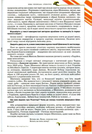 НОВА УКРАЇНСЬКА ЛІТЕРАТУРА
пророцтва автор висловив свої мри про вільне ж иття народу після перемо­
ги над «владиками». Порівняно з оригіналом, вірш Ш евченка, звісно, має
виразніше соціальне забарвлення, іцо підкреслено яскравими образами:
«коліна... кайданами к уті», «невольничі утомлені руки», «раби». По­
тужна символіка твору сконцентрована в образі буяння зціленого «во­
лею» народного ж иття. Складні, вишукані епітети («золототканий»,
«вбогодухі»), прямі образні запозичення з Біблії («м ов Йорданові святії
л уги», «і слава Л иванова»), цитовані вислови зі Святого Письма («воздає
злодіям за злая»), архаїчна лексика посилюють спорідненість твору з
біблійним текстом, іцо й надає поезії могутнього пророчого звучання.
Віднайдіть у тексті використані автором архаїзми та запишіть їх тлума­
чення в зошит.
Зачин поезії - метафорична картина-звертання поета до рідної землі,
щ о поступово переростає в пророчу картину оновлення. Окличні інто­
нації твору також відіграють важливу роль.
Зверніть увагу на те, в яких смислових вузлах поезії Шевченкоїх застосовує.
Поет не просто змальовує утопічну картину ш,асливого майбутнього:
нове ж иття для нього сповнене глибокого змісту, перспективи, воно ося­
яне Божим благословенням - недаремно він наголошує: ці нові «вольнії,
ш ирокії» шляхи - святії!
На слова цієї поезії Микола Лисенко написав урочисту кантату «Радуйся,
ниво неполитая».
Унікальним в історії світової літератури є поетичний цикл Тараса
Ш евченка «Давидові псалми». Це пристрасне звертання до Бога прозву­
чало 1845 року. Тарас Ш евченко вбачав чимало схож ого в долі України
та біблійного Ізраїлю. І переосмислюючи мотиви псалмів, автором яких,
за легендою, вважають царя Давида, Великий Кобзар порушував на­
гальні національні проблеми, осучаснюючи давні релігійні сюжети. Він
обрав зі 150 псалмів усього 10, які, на його думку, містили найглибші
паралелі з українським життям.
Ш евченко викриває тих, хто «в беззаконії мерзіє», хто їсть людей
«замість хліба». Він намагається у свідомості читача утвердити думку, що
«царі, раби - однакові сини перед Богом». Рядки циклу пройняті упован­
ням на Господа, на його милосердя й волю. Однією з найяскравіших сюжет­
них паралелей циклу є мотив розлуки з рідним краєм. У біблійних псалмах
ідеться про тугу вигнанців за батьківщиною, а Ш евченко, розвиваючи цей
мотив, з болем згадував про гіркі дороги чужини, передчував нову розлуку
з Україною, присягався берегти в серці любов до рідної землі: «І коли тебе
забуду, Ієрусалиме, Забвен буду покинутий. Рабом на чуж ині...»
Що вам відомо про Псалтир? Чому до жанру псалмів звернувся Шев­
ченко?
Аби дотриматися природної форми псалмів, автор використовує тра­
диційну релігійну лексику, особливу побудову речень: «І пребудет твоя
воля, І труд твій не всує». Окрім того, в основі псалмів антитеза: гріх -
праведність. Господь караючий - Господь милосердний.
Подібні мотиви звучать і в інш их творах Ш евченка, адже саме на Бога
покладає надію поет:
Встань же, Боже, поможи нам
Встать на ката знову!
8 о. М іщ енко, У кр. література, 9 кл. 225
 