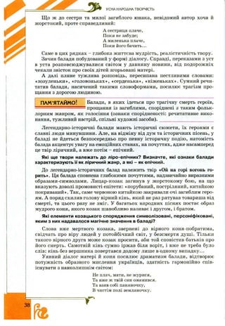 УСНА НАРОДНА ТВОРЧІСТЬ
Щ о ж до сестри та милої загиблого юнака, невідомий автор хоча й
ж орстокий, проте справедливий:
А сестриця плаче,
Поки не забуде;
А миленька плаче,
Поки його бачить...
Саме в цих рядках - глибока ж иттєва мудрість, реалістичність твору.
Зачин балади побудований у формі діалогу. Справді, переказами з уст
в уста розповсю дж увалися світом у давнину новини, від подорож ніх
чекали звісток про своїх дітей згорьовані матері.
А далі плине тужлива розповідь, пересипана пестливими словами:
«зозуленьки», «головоньках», «серденька», «ніж еньках». Сумний речи­
татив балади, насичений такими словоформами, посилює трагізм про­
щання з дорогою людиною.
ПАМ’ЯТАЙМО! Балади, в яких ідеться про трагічну смерть героїв,
' прощання із загиблими, споріднені з таким фольк­
лорним жанром, як голосіння (ознаки спорідненості: речитативне вико­
нання, тужливий настрій, спільні художні засоби). __ ______________________
Легендарно-історичні балади мають історичні сю ж ети, їх героями є
славні люди минувшини. Але, на відміну від дум та історичних пісень, у
баладі не йдеться безпосередньо про певну історичну подію, натомість
балада акцентує увагу на емоційних станах, на почуттях, адже насамперед
це твір ліричний, а вже потім - епічний.
Які ще твори належать до ліро-епічних? Визначте, які ознаки балади
характеризують її як ліричний жанр, а які - як епічний.
До легендарно-історичних балад належить твір «Ой на горі вогонь го­
рить». Ця балада сповнена глибокими почуттями, надзвичайно виразними
образами-символами. Лицар-козак загинув у ж орстоком у бою , на що
вказують доволі промовисті епітети: «порубаний, достріляний, китайкою
покриваний». Так, саме червоною китайкою закривали очі загиблим геро­
ям. А поряд схилив голову вірний кінь, який не раз рятував товариша від
смерті, та цього разу не зміг. У багатьох народних піснях постає образ
мудрого коня, якого козак шанобливо називає і другом, і братом.
Які елементи козацького спорядження символізовані, персоніфіковані,
яким з них надавалося магічне значення в баладі?
Слова вже мертвого козака, звернені до вірного коня-побратима,
свідчать про віру людей у потойбічний світ, у безсмертя душ і. Тільки
такого вірного друга може козак просити, аби той сповістив батьків про
його смерть. Самотній кінь сумно іржав біля воріт, і вже не треба було
слів: кінь без вершника повертався додому лише в одному випадку...
Уявний діалог матері й коня посилює драматизм балади, відтворює
потужність образного мислення українців, здатність гармонійно спів­
існувати з навколишнім світом:
Не плач, мати, не журися,
Та вже ж твій син оженився.
Та взяв собі паняночку,
В чистім полі земляночку.
38
 