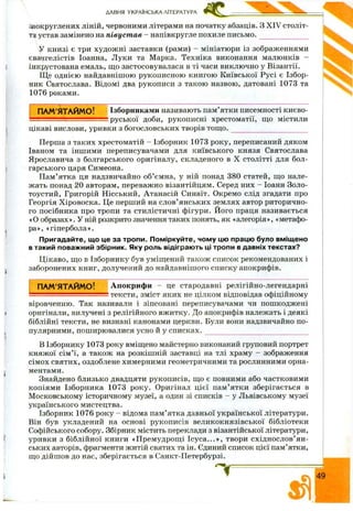 ДАВНЯ УКРАЇНСЬКА ЛІТЕРАТУРА
заокруглених ліній, червоними літерами на початку абзаців. З XIV століт­
тя устав замінено на півуст ав - напівкругле похиле письмо. ______________
У книзі є три худож ні заставки (рами) - мініатюри із зображеннями
євангелістів Іоанна, Луки та Марка. Техніка виконання малюнків -
інкрустована емаль, щ о застосовувалася в ті часи виключно у Візантії.
Ще однією найдавнішою рукописною книгою Київської Русі є Ізбор­
ник Святослава. Відомі два рукописи з такою назвою, датовані 1073 та
1076 роками.
ПАМ’ЯТАЙМО! Ізборниками називають пам’ятки писемності києво-
!руської доби, рукописні хрестоматії, що містили
цікаві вислови, уривки з богословських творів тощо.
Перша з таких хрестоматій - Ізборник 1073 року, переписаний дяком
Іваном та іншими переписувачами для київського князя Святослава
Ярославича з болгарського оригіналу, складеного в X столітті для бол­
гарського царя Симеона.
Пам’ятка ця надзвичайно об’ємна, у ній понад 380 статей, що нале­
жать понад 20 авторам, переважно візантійцям. Серед них - Іоанн Золо-
тоустий, Григорій Нісський, Атанасій Синаїт. Окремо слід згадати про
Георгія Х іровоска. Це перший на слов’янських землях автор риторично­
го посібника про тропи та стилістичні фігури. Його праця називається
«О образах». У ній розкрито значення таких понять, як «алегорія», «метафо­
ра», «гіпербола».
Пригадайте, що це за тропи. Поміркуйте, чому цю працю було вміщено
в такий поважний збірник. Яку роль відіграють ці тропи в давніх текстах?
Цікаво, що в Ізборнику був уміщений також список рекомендованих і
заборонених книг, долучений до найдавнішого списку апокрифів.
ПАМ’ЯТАЙМО! А покриф и - це стародавні релігійно-легендарні
:тексти, зміст яких не цілком відповідав офіційному
віровченню. Так називали і зіпсовані переписувачами чи пошкоджені
оригінали, вилучені з релігійного вжитку. До апокрифів належать і деякі
біблійні тексти, не визнані канонами церкви. Були вони надзвичайно по­
пулярними, поширювалися усно й у сп и ск а х .______________________________
В Ізборнику 1073 року вміщено майстерно виконаний груповий портрет
княжої сім ’ї, а також на розкішній заставці на тлі храму - зображення
сімох святих, оздоблене химерними геометричними та рослинними орна­
ментами.
Знайдено близько двадцяти рукописів, що є повними або частковими
копіями Ізборника 1073 року. Оригінал цієї пам’ ятки зберігається в
М осковському історичному музеї, а один зі списків - у Львівському музеї
українського мистецтва.
Ізборник 1076 року - відома пам’ятка давньої української літератури.
Він був укладений на основі рукописів великокнязівської бібліотеки
Софійського собору. Збірник містить переклади з візантійської літератури,
уривки з біблійної книги «П ремудрощ і Ісу са ...», твори східнослов’ян­
ських авторів, фрагменти житій святих та ін. Єдиний список цієї пам’ятки,
що дійш ов до нас, зберігається в Санкт-Петербурзі.
49
 