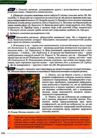 ?езсшлучнико8>е речения
І. Спишіть речення, розкриваючи дужки і розставляючи пропущені
розділові знаки. Накресліть схеми речень.
1. (Не)може людина самотньо жити забула б і пісню і поклик мети (М. На-
гнибіда). 2. Вода вже не хлюпотіла не капотіла не л(е,и)лася ласкаво вона вда-
рила загрозливо й важко (П. Загребельний). 3. Править хтось малим човенцем
в(*)ється стеж(е,и)чка злотиста (Леся Українка). 4. Погляну на березограй аж
серце завм(е,и)рає (Д. Луценко). 5. Бджоли раді цвіту люди радіють літу (Нар.
творчість). 6. Прийде осінь у засіках буде хліб золотий (Нар. творчість).
7. Пахнуть літом сушені гриби пахне сніг осі(н,нн)іми грибами (А. Гризун).
II. Доберіть синоніми до виділених слів.
Прочитайте речення, обґрунтуйте вживання тире. Які з поданих ре-
чень безсполучникові складні? Виконайте письмовий синтаксичний розбір
двох простих речень (на вибір).
1. Я входжу в ліс — трава стає навшпиньки, кошлатий морок лапу подає
(Л. Костенко). 2. А перед ним - похмура далечінь вгинається під крок ко-
зацьких воїв... (А. Гарасевич). 3. Дощ липневий, примруживши вії, з лісу
виглянув - і пішов..." (М. Руденко). 4. З святом вас березового соку - днем
пробудження солодкої землі! (А. Таран). 5. Ти знаєш, що ти - Людина?-Ти
знаєш про це чи ні? Усмішка твоя - єдина, мука твоя - єдина, очі твої - одні
(В. Симоненко). 6. Розіллялись річкою струмки, тре очиці сон-трава спро-
соння, цвіт-серпанок одягли садки - гріє квітень літо у долонях (Л. Гудзь).
7. Де не повернешся - кругом у світі ти (М. Вінграновський).
Складіть і запишіть текст відповідно до запропонованої ситуації спілкуван-
ня, використавши виражальні можливості безсполучникових складних речень.
1. Уявіть, що ви берете участь у міжна-
родній конференції з питань захисту навко-
лишнього середовища. Поінформуйте учас-
ників про: проблеми, породжені забруднен-
ням довкілля в Україні; те, як ці проблеми
вирішують в інших країнах; висловлюван-
ня відомих особистостей, які є кумирами
молоді, щодо важливості захисту навко-
лишнього середовища.
2. Уявіть, що ви побували на конферен-
ції з питань здорового способу життя. Роз-
кажіть своїм однокласникам про: мету
конференції, на якій ви побували; те, як.ви
розумієте поняття «здоровий спосіб життя»;
виступи експертів щодо переваг здорового
П. Ренуар. Молода людина в лісі способу життя.
Тире між частинами безсполучникового складного речення ставимо в
певних, досить чітко окреслених випадках (протиставлення, наслідок,
швидка зміна подій, умова, час, порівняння). Такі речення можуть бути
синонімічними до складнопідрядних і складносурядних, для них харак-
терна інтонація зіставлення.
 