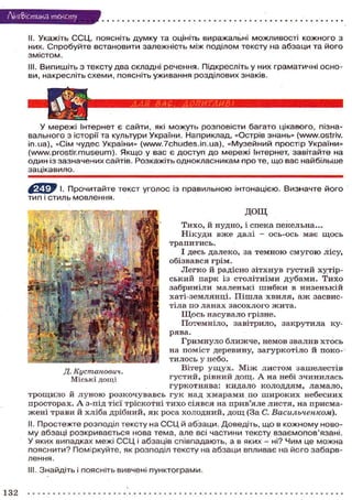Лі'нтФістика тексту
II. Укажіть ССЦ, поясніть думку та оцініть виражальні можливості кожного з
них. Спробуйте встановити залежність між поділом тексту на абзаци та його
змістом.
III. Випишіть з тексту два складні речення. Підкресліть у них граматичні осно-
ви, накресліть схеми, поясніть уживання розділових знаків.
У мережі Інтернет є сайти, які можуть розповісти багато цікавого, пізна-
вального з історії та культури України. Наприклад, «Острів знань» (www.ostriv.
in.ua), «Сім чудес України» (www.7chudes.in.ua), «Музейний простір України»
(www.prostir.museum). Якщо у вас є доступ до мережі Інтернет, завітайте на
один із зазначених сайтів. Розкажіть однокласникам про те, що вас найбільше
зацікавило.
^ р У І. Прочитайте текст уголос із правильною інтонацією. Визначте його
тип і стиль мовлення.
ДОЩ
Тихо, й нудно, і спека пекельна...
Нікуди вже далі — ось-ось має щось
трапитись.
І десь далеко, за темною смугою лісу,
обізвався грім.
Легко й радісно зітхнув густий хутір-
ський парк із столітніми дубами. Тихо
забриніли маленькі шибки в низенькій
хаті-землянці. Пішла хвиля, аж засвис-
тіла по ланах засохлого жита.
Щось насувало грізне.
Потемніло, завітрило, закрутила ку-
рява.
Гримнуло ближче, немов звалив хтось
на поміст деревину, загуркотіло й поко-
тилось у небо.
Вітер ущух. Між листом зашелестів
густий, рівний дощ. А на небі зчинилась
гуркотнява: кидало колоддям, ламало,
трощило й луною розкочувавсь гук над хмарами по широких небесних
просторах. А з-під тієї тріскотні тихо сіявся на прив'яле листя, на присма-
жені трави й хліба дрібний, як роса холодний, дощ (За С. Васильченком).
II. Простежте розподіл тексту на ССЦ й абзаци. Доведіть, що в кожному ново-
му абзаці розкривається нова тема, але всі частини тексту взаємопов'язані.
У яких випадках межі ССЦ і абзаців співпадають, а в яких - ні? Чим це можна
пояснити? Поміркуйте, як розподіл тексту на абзаци впливає на його забарв-
лення.
III. Знайдіть і поясніть вивчені пунктограми.
шшшшш ВАС, А ОПИТАМ ВІ
Д. Кустанович.
Міські дощі
132

 