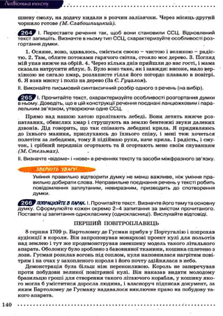 Лі'нтФістика тексту
шневу смолу, на додачу кидали в розчин залізячки. Через місяць-другий
чорнило готове (М. Слабошпицький).
І. Переставте речення так, щоб вони становили ССЦ. Відновлений
текст запишіть. Визначте в ньому тип ССЦ, схарактеризуйте особливості роз-
гортання думки.
1. Осяяне, воно, здавалось, сміється своєю — чистою і великою — радіс-
тю. 2. Там, облите потоками гарячого світла, стояло моє дерево. 3. Погляд
мій упав нижче на обрій. 4. Через кілька днів прийшли до нас гості, і мама
сказала натрусити яблук. 5. Було воно таке, як і завжди: високе, мало вер-
хівкою не сягало хмар, розлаписте гілля його погордо плавало в повітрі.
6. Я взяв миску і поліз на дерево (За Є. Гуцалом).
II. Виконайте письмовий синтаксичний розбір одного з речень (на вибір).
І. Прочитайте текст, охарактеризуйте особливості розгортання думки
в ньому. Доведіть, що в цій конструкції речення поєднані ланцюжковим і пара-
лельним зв'язком, утворюючи одне ССЦ.
Прямо над нашою хатою пролітають лебеді. Вони летять нижче роз-
патланих, обвислих хмар і струшують на землю бентежні звуки далеких
дзвонів. Дід говорить, що так співають лебедині крила. Я придивляюсь
до їхнього маяння, прислухаюсь до їхнього співу, і мені теж хочеться
полетіти за лебедями, тому й підіймаю руки, наче крила. І радість, і сму-
ток, і срібний передзвін огортають та й огортають мене своїм снуванням
(М. Стельмах).
II. Визначте «відоме» і «нове» в реченнях тексту та засоби міжфразного зв'язку.
ЗВЕРНІТЬ УВАГУ!
Уміння правильно відтворити думку не менш важливе, ніж уміння пра-
вильно добирати слова. Неправильне поєднання речень у тексті робить
повідомлення заплутаним, невиразним, призводить до спотворення
думки.
' ПОПРАЦЮЙТЕВ ПАРАХ. І. Прочитайте текст. Визначте його тему та основ
думку. Сформулюйте кожен окремо 2-4 запитання за змістом прочитаного.
Поставте ці запитання однокласнику (однокласниці). Вислухайте відповіді.
П Е Р Ш И Й ПОВІТРОПЛАВЕЦЬ
8 серпня 1709 р. Бартоломеу де Гусман прибув у Португалію і попрохав
аудієнції в короля. Він запропонував монархові проект кулі для польотів
над землею і тут ж е продемонстрував зменшену модель такого літального
апарата. Оболонку було зроблено з бавовняної тканини, кошика сплетено з
лози. Гусман розклав вогонь під соплом, куля наповнилася нагрітим пові-
трям і на очах у захопленого короля і його почту здійнялася в небо.
Демонстрація була більш ніж переконливою. Король не заперечував
проти побудови великої повітряної кулі. Він наказав видати молодому
бразильцю гроші для створення такого літаючого корабля, у кошику яко-
го могла б уміститися доросла людина, і власноруч підписав документ, за
яким Бартоломеу де Гусману надавалося виключне право на побудову та-
кого апарата.
140
 