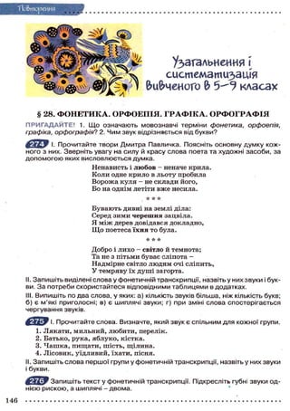 Узагальнення [
систематизація
вивченого 2? класах
§ 28. ФОНЕТИКА. ОРФОЕПІЯ. ГРАФІКА. ОРФОГРАФІЯ
ПРИГАДАЙТЕ! 1. Що означають мовознавчі терміни фонетика, орфоепія,
графіка, орфографія? 2. Чим звук відрізняється від букви?
І. Прочитайте твори Дмитра Павяичка. Поясніть основну думку кож-
ного з них. Зверніть увагу на силу й красу слова поета та художні засоби, за
допомогою яких висловлюється думка.
Ненависть і любов - неначе крила.
Коли одне крило в льоту пробила
Ворожа куля - не склади його,
Бо на однім летіти вже несила.
* * *
Бувають дивні на землі діла:
Серед зими черешня зацвіла.
Я між дерев довідався докладно,
Щ о поетеса їхня то була.
AAA
Добро і лихо — світло й темнота;
Та не з пітьми буває сліпота -
Надмірне світло людям очі сліпить,
У темряву їх душі загорта.
II. Запишіть виділені слова у фонетичній транскрипції, назвіть у них звуки і бук-
ви. За потреби скористайтеся відповідними таблицями в додатках.
III. Випишіть по два слова, у яких: а) кількість звуків більша, ніж кількість букв;
б) є м'які приголосні; в) є шиплячі звуки; г) при зміні слова спостерігається
чергування звуків.
І. Прочитайте слова. Визначте, який звук є спільним для кожної групи.
1. Лякати, мильний, любити, перелік.
2. Батько, рука, яблуко, кістка.
3. Чашка, пищати, шість, щілина.
4. Лісовик, уїдливий, їхати, пісня.
II. Запишіть слова першої групи у фонетичній транскрипції, назвіть у них звуки
і букви.
^ Ц Ї У Запишіть текст у фонетичній транскрипції. Підкресліть губні звуки од-
нією рискою, а шиплячі - двома.
 