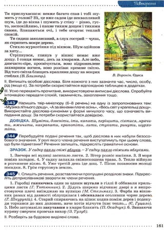 Тіо&тореиня
Ти прислухаєшся: невже багато спав і тобі шу-
мить у голові? Ні, це вже садом іде неквапливий
шум, іде до вікна і ш у м и т ь у стіну — рівно, гус-
то, заспокійливо, і пахне тихим дощем і тихими
снами. Злипаються очі, і тебе огортає теплий
спокій.
Ти сидиш заколисаний, а слух гострий — чуєш,
як скрипить мокре дерево.
Стихло муркотіння під вікном. Ш у м одійшов
за хату...
Стріпнувся, глянув у вікно: немає вже
дощу. І сонця немає, десь за хмарами. Але небо,
димчасто-сіре, просвічується, воно підрожевлене
захмарним вогнем, воно розсіває кремове світло.
Від того світла блищать краплини дощу на мокрих
стеблах (В. Близнець).
II. Випишіть особові дієслова. Біля кожного з них зазначте час, число, особу,
рід (якщо є). За потреби скористайтеся відповідною таблицею в додатках.
S^ III. Усно перекажіть прочитане, використовуючи виписані дієслова. Спробуйте
інтонацією передати спокій, таємничість, захоплення тощо.
Напишіть твір-мініатюру (6-8 речень) на одну із запропонованих тем:
«Музика літнього дощу», «Аза вікнами плаче осінь», «Весь світ у крапельці дощу».
Використайте дієслова-синоніми у формі минулого часу, що означають ви-
падання дощу. За потреби скористайтеся довідкою.
Д О В І Д К А . Шуміти, дзвеніти, іти, капати, періщити, сіятися, мрячи-
ти, мжичити, накрапати, крапотіти, лити, стукати, ринути, шурхо-
тіти.
Перебудуйте подані речення так, щоб дієслова в них набули безосо-
бового значення. У ролі якого члена речення виступатимуть при цьому слова,
що були підметами? Речення запишіть, підкресліть граматичні основи.
З Р А З О К . Усадку пахли свіжі яблука. - Усадку пахла свіжими яблуками.
1. Звечора всі вулиці засипало листя. 2. Вітер розніс насіння. 3. З моря
повіяв холодок. 4. У садку запахла свіжоскошена трава. 5. Тепло війнуло
в розчинене вікно. 6. Уже третій день іде дощ. 7. Пісок позаносив молоді
посадки. 8. Грім струсонув землю.
І. Спишіть речення, розставляючи пропущені розділові знаки. Підкрес-
літь дієприслівникові звороти як члени речення.
1. Горобці ганяючись один за одним шугали в гіллі й оббивали криль-
цями листя (Г. Тютюнник). 2. Дідусь широко відчиняє двері а я випро-
стовуючи плечі в и ї ж д ж а ю на вулицю (М. Стельмах). 3. Фарба на вікон-
них рамах від давності облущилася і обсипалася оголивши чорне дерево
(Г. Шкуру пій). 4. Старий спираючись на ціпок ходив поміж дерев і подеку-
ди торкався до них долонею, наче хотів відчути їхнє тепло... (Є. Гуцало).
5. Небо затуманіло закутавши в хмари блакить (П. Осадчук). 6. Звиваючи
куряву смерчем промчав вихор (3. Тулуб).
II. Розберіть за будовою виділені слова.
В. Воронін. Одеса
161
 