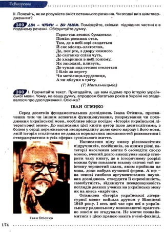 "Повторения
II. ПОЯСНІТЬ, ЯК ВИ розумієте зміст останнього речення. Чи згодні ви з цим твер-
дженням? *
^cfфУ ABA - ЧОТИРИ - ВСІ РАЗОМ. Поміркуйте, скільки підрядних частин є в
поданому реченні. Обґрунтуйте думку.
Гарно так весною вродиться
Поміж росяних отав,
Там, де в небі зорі сходяться
Й сяє місяць-златоглав,
Де, повірте, з двору кожного
До світанку співи чуть,
Де хмаринки в небі гожому,
Я к закохані, пливуть,
Де туман над степом стелеться
І біліє за версту
Чи метелиця-хурделиця,
А чи яблуня в цвіту.
(Г. Могильницька)
І. Прочитайте текст. Пригадайте, що вам відомо про історію україн-
ської мови. Чому, на вашу думку, впродовж багатьох років в Україні не згаду-
валося про дослідження І. Огієнка?
І В А Н ОГІЄНКО
Серед десятків фундаментальних досліджень Івана Огієнка, присвя-
чених тим чи іншим аспектам функціонування, унормування чи похо-
дження української мови, особливе місце посідає «Історія української лі-
тературної мови». До написання цієї книги автор ішов десятиліттями, з
болем у серці переживаючи несправедливу долю свого народу і його мови,
якій історія століттями не давала нормальних можливостей розвиватися і
стверджуватися в усіх сферах суспільного життя.
Написавши цілу низку різноманітних
підручників, посібників, за якими різні ка-
тегорії населення могли б оволодіти своєю
мовою, вчений довго виношував намір ство-
рити таку книгу, де в історичному розрізі
можна було показати всьому світові той во-
істину тернистий шлях, яким пройшла ця
мова, доки набула сучасної форми. А ще -
на основі глибоко аргументованих науко-
вих досліджень ствердити її окремішність,
самобутність, в"ідкинути псевдонауковість
поглядів деяких учених на українську мову
як на якесь «наріччя».
Огієнкова «Історія української літера-
турної мови» вийшла друком у Вінніпезі
1949 року. І весь цей час про неї в україн-
ському радянському мовознавстві практич-
но зовсім не згадували. Не могли познайо-
митися з цією працею навіть учені-фахівці,
Іван Огієнко
174
 