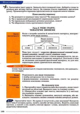 Зв'язне мовлення
III. Прочитайте текст удруге. Запишіть його складний план. Доберіть слова та
речення для зв'язку частин тексту. За планом стисло перекажіть прочитане
(усно). Проаналізуйте перекази однокласників за поданим нижче планом.
План аналізу переказу
1. Чи розкрито в переказі тему тексту? Чи передано основну д у м к у ?
2. Чи у правильній послідовності переказано текст?
3. Чи правильно побудовані речення розповіді, опису?
4. Ч и збережено стиль прочитаного тексту?
Урок 8. ТЕЗИ СТАТТІ.
Т Е М А Т И Ч Н І ВИПИСКИ
Слово теза вживається й з іншим значенням: положення, яке доводить-
ся в роздумі.
Розрізняють два види тезування:
• відбір авторських тез із тексту;
• формулювання основних положень статті чи розділу
к н и ж к и власними словами.
Я к складати тези
1. Прочитайте текст повністю (або його розділ, я к щ о текст
великий за обсягом). Визначте тему та основну думку.
2. Обміркуйте основні ідеї тексту, викладіть їх у вигляді
послідовних пунктів.
3. Випишіть основні положення, висунуті автором, або ви-
кладіть і запишіть своїми словами основні авторські думки.
^ J i f І. Прочитайте текст. Які думки й почуття він у вас викликав? Визначте
його тему й основну думку, назвіть засоби зв'язку речень. Виділіть смислові
частини, у кожній з них назвіть ключові фрази і слова, виокремте головну й
додаткову інформацію.
Види
тезування
Складання
тез
 