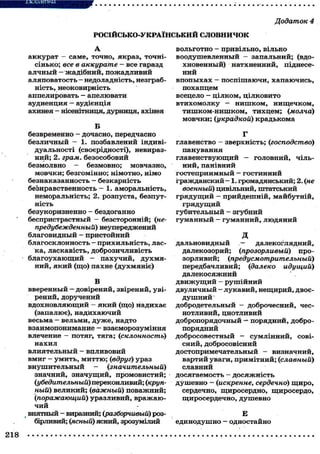 Додаток 4
Р О С І Й С Ь К О - У К Р А Ї Н С Ь К И Й С Л О В Н И Ч О К
А
аккурат — саме, точно, якраз, точні-
сінько; все в аккурате — все гаразд
алчный — жадібний, пожадливий
аляповатость — недоладність, незграб-
ність, неоковирність
аппелировать - апелювати
аудиенция — аудієнція
ахинея - нісенітниця, дурниця, ахінея
Б
безвременно - дочасно, передчасно
безличный - 1. позбавлений індиві-
дуальності (своєрідності), невираз-
ний; 2. грам, безособовий
безмолвно - безмовно; мовчазно,
мовчки; безгомінно; німотно, німо
безнаказанность — безкарність
безнравственность - 1. аморальність,
неморальність; 2. розпуста, безпут-
ність
безукоризненно - бездоганно
беспристрастный — безсторонній; (не-
предубежденный) неупереджений
благовидный - пристойний
благосклонность — прихильність, лас-
ка, ласкавість, доброзичливість
благоухающий - пахучий, духмя-
ний, який (що) пахне (духмяніє)
В
вверенный - довірений, звірений, уві-
рений, доручений
вдохновляющий - який (що) надихає
(запалює), надихаючий
весьма - вельми, дуже, надто
взаимопонимание - взаєморозуміння
влечение - потяг, тяга; (склонность)
нахил
влиятельный - впливовий
вмиг - умить, миттю; (вдруг) ураз
внушительный - (значительный)
значний, значущий, промовистий;
(убедительный) переконливий; (круп-
ный) великий; (важный) поважний;
(поражающий) уразливий, вражаю-
чий
внятный - виразний; (разборчивый) роз-
бірливий; (ясный) ясний, зрозумілий
вольготно - привільно, вільно
воодушевленный — запальний; (вдо-
хновенный) натхненний, піднесе-
ний
впопыхах — поспішаючи, хапаючись,
похапцем
всецело - цілком, цілковито
втихомолку — нишком, нищечком,
тишком-нишком, тихцем; (молча)
мовчки; (украдкой) крадькома
Г
главенство — зверхність; (господство)
панування
главенствующий — головний, чіль-
ний, панівний
гостеприимный — гостинний
гражданский — 1. громадянський; 2. (не
военный) цивільний, штатський
грядущий — прийдешній, майбутній,
грядущий
губительный - згубний
гуманный - гуманний, людяний
д
дальновидный .— далекоглядний,
далекозорий; (прозорливый) про-
зорливий; (предусмотрительный)
передбачливий; (далеко идущий)
далекосяжний
движущий - рушійний
двуличный - лукавий, нещирий, двоє-
душний
добродетельный - доброчесний, чес-
нотливий, цнотливий
добропорядочный — порядний, добро-
порядний
добросовестный - сумлінний, сові-
сний, добросовісний
достопримечательный — визначний,
вартий уваги, примітний; (славный)
славний
досягаемость — досяжність
душевно - (искренне, сердечно) щиро,
сердечно, щиросердно, щиросердо,
щиросердечно, душевно
Е
единодушно — одностайно
 