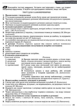 Складного) рядне реченн
Виконайте тестові завдання. Зіставте свої відповіді з тими, що подані
наприкінці підручника. З'ясуйте суть допущених помилок, якщо такі були.
ТЕСТ ДЛЯ САМОПЕРЕВІРКИ
1. Правильним є твердження:
А У складносурядному реченні може бути лише дві граматичні основи.
Б Частини складносурядного речення обов'язково поєднуються сурядни-
ми сполучниками.
В Між частинами складносурядного речення завжди ставиться кома.
Г Частини складносурядного речення залежні одна від одної.
2. Складносурядним є речення:
А Над плесом озера я юність пригадав, вечірні небеса і посвист крил качи-
них... (М. Рильський).
Б Згори гора дивилась у черлінь, і хилитався човен до човниці (М. Вгнгра-
новський).
В Нестор ціпенів від страху, притулившись чолом до шибки, та відірвати
погляду від вулиці не міг (Р. Іваничук).
Г А соловейко-вакарушка не відмовляється ні від сухого листячка, ні від
торішньої трави (Є. Гуцало).
3. У реченні Темніли стрілки щавлю та смачно вабила конюшина
(В. Дрозд) перед виділеним сполучником потрібно поставити:
А тире;
Б кому;
В крапку з комою;
Г розділовий знак ставити не потрібно.
4. Установіть відповідність:
Смислові зв'язки Речення
1. єднальні А Дрозди-чикотні зникли поміж дерев, а гілля горо-
2. розділові бини, ставши вільним і випроставшись, явило моєму
3. зіставні поглядові якусь дивну голизну (Є. Гуцало).
4. протиставні Б У різну пору дня лютневий сніг цвіте по-різному,
проте зараз, ополудні, розцвів чи не найяскравіше
(Є. Гуцало ).
В Скинеться зрідка у воді рибина, або нічний
птах залопоче у темряві крилами (Б. Антоненко-
Давидович ).
Г Горобці зірвалися при моєму наближенні з копиці
сіна, та ще неподалік застрекотала сорока (Є. Гуцало).
5. Пунктуаційну помилку допущено в реченні:
А І вечір гріє сині руки над жовтим вогнищем кульбаб (Л. Костенко).
Б А він теж усіх обнімав, цілував і, не втримавшись, на радощах таки за-
плакав (В. Малик).
В Подвір'я аж сяяло чистотою і острівці квітів цвіли по ньому там і там
(М. Красуцький).
Г Човен висувається з-під верболозу чорним клинцем, і на воду сповзає
дядькова тінь (Г. Тютюнник).
6. Перед сполучником і кому ставити не потрібно в реченні:
А Земля ще спить і сниться їй весна, така квітуча, сонячна, рожева
(Г. Дудка).
Б Перед наметом догоряла ватра і козаки сиділи на землі (Д. Павличко).
35
 