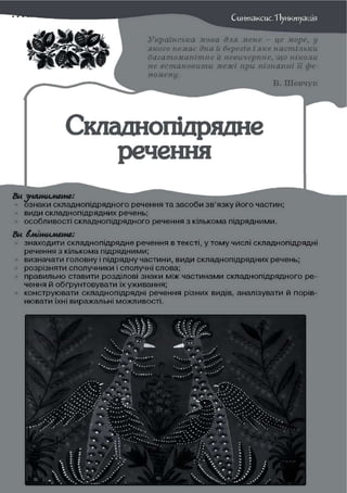 Сиитакаїс.ТІуиктуація
Українська мова для мене — це море, у
якого немає дна й берегів і яке настільки
багатоманітне й невичерпне, що ніколи
не встановити межі при пізнанні її фе-
номену.
В. Шевчук
Складнопідрядне
речення
Ви ^натимете:
ознаки складнопідрядного речення та засоби зв'язку його частин;
види складнопідрядних речень;
особливості складнопідрядного речення з кількома підрядними.
Ви вмітимете:
знаходити складнопідрядне речення в тексті, у тому числі складнопідрядні
речення з кількома підрядними;
визначати головну і підрядну частини, види складнопідрядних речень;
розрізняти сполучники і сполучні слова;
правильно ставити розділові знаки між частинами складнопідрядного ре-
чення й обґрунтовувати їх уживання;
конструювати складнопідрядні речення різних видів, аналізувати й порів-
нювати їхні виражальні можливості.
 