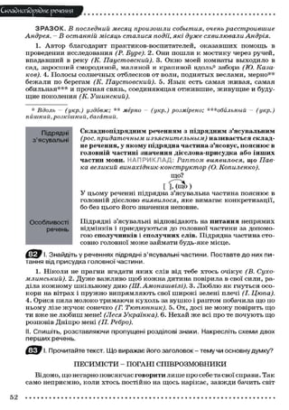 Складного)рядне речення
З Р А З О К . В последний месяц произошли события, очень расстроившие
Андрея. - В останній місяць сталися події, які дуже схвилювали Андрія.
1. Автор благодарит практиков-воспитателей, оказавших помощь в
проведении исследования (Р. Буре). 2. Они пошли к мостику через ручей,
впадавший в реку (К. Паустовский). 3. Окно моей комнаты выходило в
сад, заросший смородиной, малиной и крапивой вдоль* забора (ТО. Каза-
ков). 4. Полосы солнечных отблесков от волн, поднятых веслами, мерно**
бежали по берегам (К. Паустовский). 5. Язык есть самая живая, самая
обильная*** и прочная связь, соединяющая отжившие, живущие и буду-
щие поколения (К. Ушинский).
* Вдоль - (укр.) уздовж; ** мерно - (укр.) розмірено; ***обильный - (укр.)
пишний,розкішний, багатий.
Складнопідрядним реченням з підрядним з'ясувальним
(рос. придаточным изъяснительным) називається склад-
не речення, у якому підрядна частина з'ясовує, пояснює в
головній частині значення дієслова-присудка або інших
частин мови. НАПРИКЛАД Раптом виявилося, що Пав-
ка великий винахідник-конструктор (О. Копиленко).
що?
[ М щ о )
У цьому реченні підрядна з'ясувальна частина пояснює в
головній дієслово виявилося, яке вимагає конкретизації,
бо без цього його значення неповне.
Підрядні з'ясувальні відповідають на питання непрямих
відмінків і приєднуються до головної частини за допомо-
гою сполучників і сполучних слів. Підрядна частина сто-
совно головної може займати будь-яке місце.
f І. Знайдіть у реченнях підрядні з'ясувальні частини. Поставте до них пи-
тання від присудка головної частини.
1. Ніколи не прагни вгадати яких слів від тебе хтось очікує (В. Сухо-
млинський). 2. Дуже важливо щоб кожна дитина повірила в свої сили, ра-
діла кожному шкільному дню (Ш.Амонашвілі). 3. Люблю як гнуться осо-
кори на вітрах і пружно випрямляють свої широкі зелені плечі (І. Цюпа).
4. Орися пила молоко тримаючи кухоль за вушко і раптом побачила що по
ньому лізе жучок сонечко (Г. Тютюнник). 5. Ох, досі не можу повірить що
ти вже не любиш мене! (Леся Українка). 6. Нехай же всі про те почують що
розповів Дніпро мені (П. Ребро).
II. Спишіть, розставляючи пропущені розділові знаки. Накресліть схеми двох
перших речень.
І. Прочитайте текст. Що виражає його заголовок - тему чи основну думку?
ПЕСИМІСТИ - ПОГАНІ СПІВРОЗМОВНИКИ
Відомо, що негарно повсякчас говорити лише про себе та свої справи. Так
само неприємно, коли хтось постійно на щось нарікає, завжди бачить світ
Підрядні
з'ясувальні
Особливості
речень
52
 