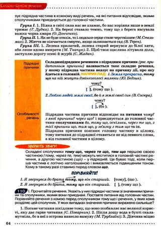 СкаОиопГОрядие речения
зує підрядна частина в кожному виді речень, на які питання відповідає, якими
сполучниками приєднується до головної частини.
Група 1.1. Ніяка в світі сила нас не зламає, бо нас коріння наше в землі
тримає (Г. Дудка). 2. На березі ставало темно, тому що з берега насувала
важка чорна хмара (О. Донченко).
Група II. 1. Як не буде птахів, то і людське серце стане черствішим (М. Стель-
мах). 2. Життя не кінчається смертю, якщо залишається сад (В. Терен).
Група III. 1. Лелека крилатий, лелека старий вернувся до білої хати,
аби лише вдома вмирати (М. Ткачук). 2. Щоб твоя щаслива літувала доля,
заступлю дорогу осені й журбі (С. Жадан).
Складнопідрядним реченням з підрядним причини (рос. при-
даточным причины) називається таке складне речення,
у якому підрядна частина вказує на причину дії, про яку
йдеться в головній. 1. Земля прекрасна, тому
що на ній живуть дзвінкоголосі малюки (Ю. Бедзик).
[ ], (тому що).
2. Люблю людей землі своєї, бой я землі своєї син (В. Сосюра).
чому?
t ] Г ї б Ь .
Підрядна частина причини відповідає на питання чому?
з якої причини? через що? і приєднується до головної час-
тини сполучниками бо, тому що, оскільки, через те що, з
тієї причини що, тим що, у зв'язку з тим що та ін.
Підрядна причини пояснює головну частину в цілому,
тому питання до підрядної ставиться не від певного слова,
а від головної частини в цілому.
ЗВЕРНІТЬ УВАГУ!
Складені сполучники тому що, через те що, тим що першою своєю
частиною (тому, через те, тим) можуть міститися в головній частині ре-
чення, а другою частиною (що) - у підрядній. Це буває тоді, коли пер-
ша частина є логічно наголошеною і вимовляється підвищеним тоном.
Кому в такому разі ставимо перед словом що.
ПОРІВНЯЙТЕ*
1. Я звернувся до брата тому, що він старший, [тому], (що ).
2. Я звернувся до брата, тому що він старший. [ ], (тому що ).
1. Прочитайте речення. Укажіть у них підрядні частини зі значенням причи-
ни та сполучники, якими вони приєднані. Поставте питання від головних частин.
Порівняйте речення з комою перед сполучником тому що і речення, у яких кома
розділяє цей сполучник. У яких випадках значення причини виражено сильніше?
1. Погане читання шкідливе тому, що воно позбавляє нас великої корис-
ті, яку дає гарне читання (С. Поварнин). 2. Після дощу вода в бухті скала-
мутніла, бо в неї з острова нанесло намулу (М. Трублаїні). 3. Дівчина міцно
Підрядні
причини
Особливості
речень
64
 