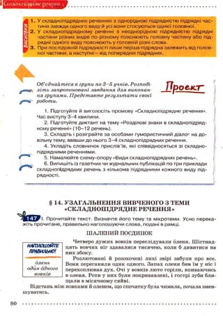 Склздиогф^Эйе речения .
і 1. У складнопідрядних реченнях з однорідною підрядністю підрядні час-
тини завжди одного виду й усі вони стосуються однієї головної.
2. У складнопідрядному реченні з неоднорідною підрядністю підрядні
частини різних видів по-різному пояснюють головну частину або під-
рядні одного виду пояснюють у головній різні слова.
3. При послідовній підрядності лише перша підрядна залежить від голов-
ної частини, а наступні - від попередніх підрядних.
Об'єднайтеся в групи по 3—5 учнів. Розподі
літь запропоновані завдання для виконан-
ня групами. Представте результати своєї
роботи.
ЯрОЄ4СГ_
1. Підготуйте й виголосіть промову «Складнопідрядне речення».
Час виступу 3-4 хвилини.
2. Підготуйте диктант на тему «Розділові знаки в складнопідряд-
ному реченні» (10-12 речень).
3. Складіть і розіграйте за особами гумористичний діалог на до-
вільну тему, ввівши до нього 3-4 складнопідрядних речення.
4. Укладіть словничок прислів'їв, які співвідносяться зі складно-
підрядними реченнями.
5. Намалюйте схему-опору «Види складнопідрядних речень».
6. Випишіть із газетних чи журнальних публікацій по три приклади
складнопідрядних речень з кількома підрядними кожного виду під-
рядності.
§ 14. УЗАГАЛЬНЕННЯ ВИВЧЕНОГО З ТЕМИ
«СКЛАДНОПІДРЯДНЕ РЕЧЕННЯ»
Прочитайте текст. Визначте його тему та мікротеми. Усно перека-
жіть прочитане, правильно наголошуючи слова, подані в рамці.
Ш А Л Е Н И Й ПОЄДИНОК
Четверо дужих вовків переслідували оленя. Шістнад-
цять вовчих ніг здавалися тисячею, коли б дивитися на
них збоку.
Розлютовані й розохочені лихі звірі забули про все.
Вони переганяли один одного. Запах оленя бив їм у ніс і
перехоплював дух. Очі у вовків люто горіли, впиваючись
в оленя. Роти у них були покривавлені, і гострі зуби бли-
щали в місячному сяйві.
Відстань між вовками й оленем, що спочатку була чимала, почала змен-
шуватись.
нмьлоиттЕ
ПРАВИЛЬНО1.
олень
один одного
вовків
80
 