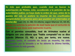 Es más que probable que, cuando José va buscar la
autorización de Pilatos, éste, accediendo a la petición de las
autoridades judías, ya haya dado la orden de que, antes de la
puesta del sol, se acelere la muerte de los crucificados
rompiéndoles las piernas para que puedan ser enterrados el
mismo día (Juan 19, 31.38). En efecto, según Marcos 15, 44-45,
Pilatos no autoriza la petición de José hasta que el centurión le
informa de que Jesús está realmente muerto.
Con el permiso concedido, José de Arimatea vuelve al
Gólgota con una sábana que “había comprado”-no se dice
cuándo (Marcos 15, 46)- y que, por tanto, era nueva.
Mientras tanto, el costado de Jesús ya muerto, ha sido
atravesado por la lanzada y se ha abierto la última herida,
seguramente la más grande.
 