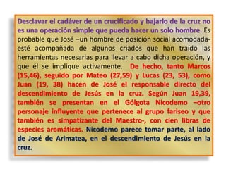 Desclavar el cadáver de un crucificado y bajarlo de la cruz no
es una operación simple que pueda hacer un solo hombre. Es
probable que José –un hombre de posición social acomodada-
esté acompañada de algunos criados que han traído las
herramientas necesarias para llevar a cabo dicha operación, y
que él se implique activamente. De hecho, tanto Marcos
(15,46), seguido por Mateo (27,59) y Lucas (23, 53), como
Juan (19, 38) hacen de José el responsable directo del
descendimiento de Jesús en la cruz. Según Juan 19,39,
también se presentan en el Gólgota Nicodemo –otro
personaje influyente que pertenece al grupo fariseo y que
también es simpatizante del Maestro-, con cien libras de
especies aromáticas. Nicodemo parece tomar parte, al lado
de José de Arimatea, en el descendimiento de Jesús en la
cruz.
 