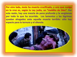 Por otro lado, Jesús ha muerto crucificado, y uno que cuelga
en la cruz es, según la Ley judía, un “maldito de Dios”. Por
esta razón, hay una mezcla de pena profunda y la vergüenza
por todo lo que ha ocurrido. Los lamentos y las lágrimas
quedan ahogados ante aquella muerte terrible: sólo hay
espacio para la ternura y el silencio.
 