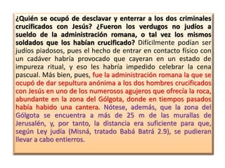 ¿Quién se ocupó de desclavar y enterrar a los dos criminales
crucificados con Jesús? ¿Fueron los verdugos no judíos a
sueldo de la administración romana, o tal vez los mismos
soldados que los habían crucificado? Difícilmente podían ser
judíos piadosos, pues el hecho de entrar en contacto físico con
un cadáver habría provocado que cayeran en un estado de
impureza ritual, y eso les habría impedido celebrar la cena
pascual. Más bien, pues, fue la administración romana la que se
ocupó de dar sepultura anónima a los dos hombres crucificados
con Jesús en uno de los numerosos agujeros que ofrecía la roca,
abundante en la zona del Gólgota, donde en tiempos pasados
había habido una cantera. Nótese, además, que la zona del
Gólgota se encuentra a más de 25 m de las murallas de
Jerusalén, y, por tanto, la distancia era suficiente para que,
según Ley judía (Misná, tratado Babá Batrá 2.9), se pudieran
llevar a cabo entierros.
 