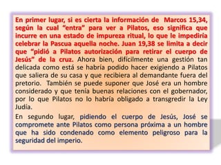 En primer lugar, si es cierta la información de Marcos 15,34,
según la cual “entra” para ver a Pilatos, eso significa que
incurre en una estado de impureza ritual, lo que le impediría
celebrar la Pascua aquella noche. Juan 19,38 se limita a decir
que “pidió a Pilatos autorización para retirar el cuerpo de
Jesús” de la cruz. Ahora bien, difícilmente una gestión tan
delicada como está se habría podido hacer exigiendo a Pilatos
que saliera de su casa y que recibiera al demandante fuera del
pretorio. También se puede suponer que José era un hombre
considerado y que tenía buenas relaciones con el gobernador,
por lo que Pilatos no lo habría obligado a transgredir la Ley
Judía.
En segundo lugar, pidiendo el cuerpo de Jesús, José se
compromete ante Pilatos como persona próxima a un hombre
que ha sido condenado como elemento peligroso para la
seguridad del imperio.
 