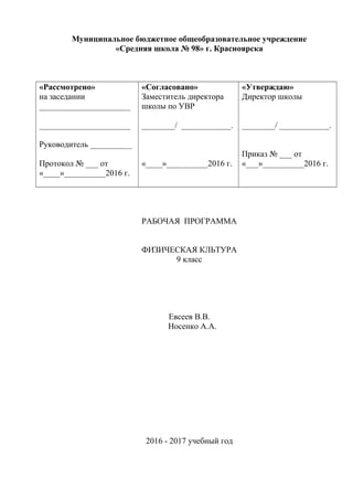Муниципальное бюджетное общеобразовательное учреждение
«Средняя школа № 98» г. Красноярска
«Рассмотрено»
на заседании
______________________
______________________
Руководитель __________
Протокол № ___ от
«____»__________2016 г.
«Согласовано»
Заместитель директора
школы по УВР
________/ ____________.
«____»__________2016 г.
«Утверждаю»
Директор школы
________/ ____________.
Приказ № ___ от
«___»__________2016 г.
РАБОЧАЯ ПРОГРАММА
ФИЗИЧЕСКАЯ КЛЬТУРА
9 класс
Евсеев В.В.
Носенко А.А.
2016 - 2017 учебный год
 