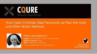 How Cyber Criminals Steal Passwords via Pass-the-Hash
and Other Attack Methods
Paula Januszkiewicz
CQURE: CEO, Penetration Tester / Security Expert
CQURE Academy: Trainer
MVP: Enterprise Security, MCT
Contact: paula@cqure.us | http://cqure.us @paulacqure
@CQUREAcademy
 