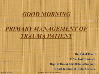 GOOD MORNING
PRIMARY MANAGEMENT OF
TRAUMA PATIENT
Dr. Rahul Tiwari
3rd
Yr. Post Graduate,
Dept. of Oral & Maxillofacial Surgery,
SIBAR Institute of Dental Sciences.
09/19/16 09:30 AM RT/7/PRIM. MANAG. IN TRAUMA PT./50 1
 