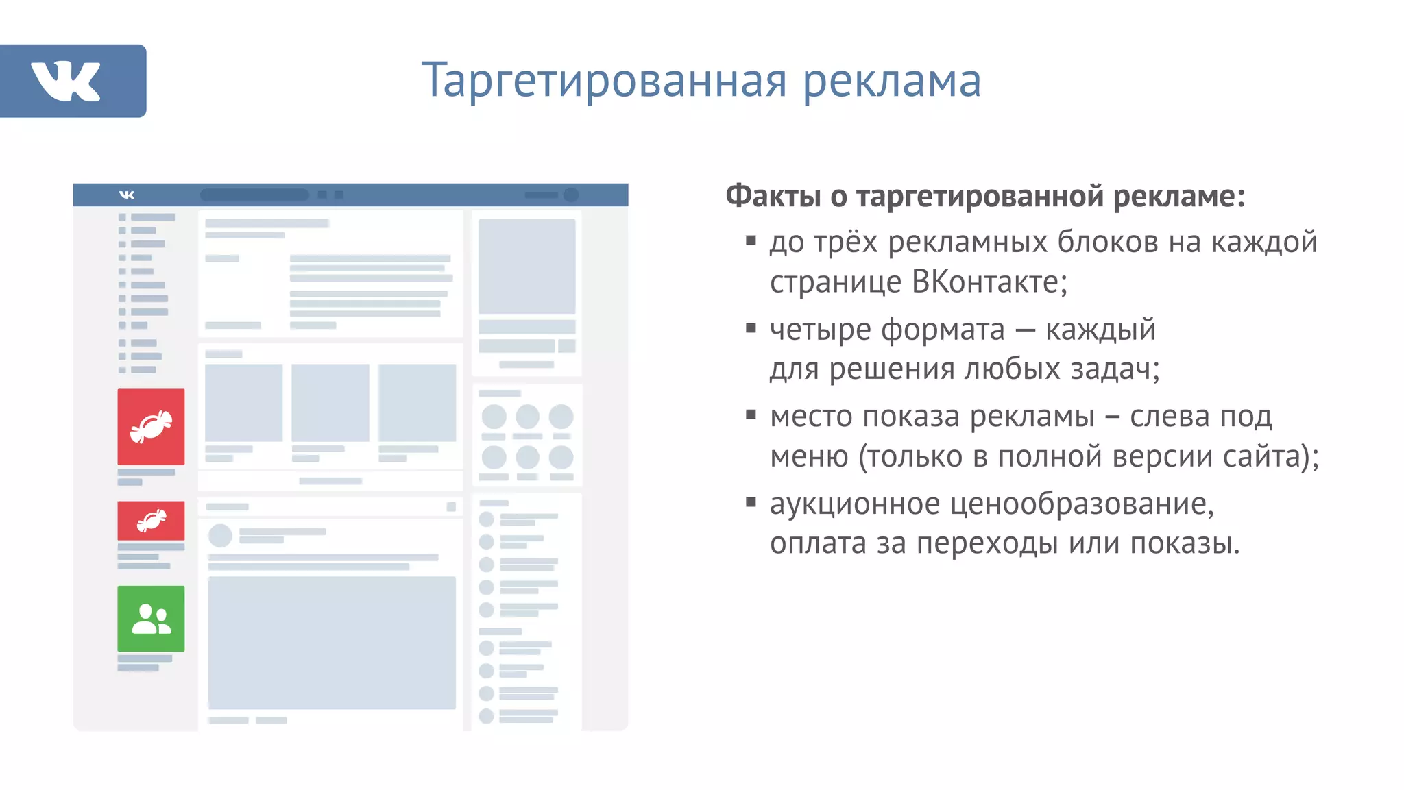 Факты о таргетированной рекламе:
Таргетированная реклама
§ до трёх рекламных блоков на каждой
странице ВКонтакте;
§ четыре формата — каждый
для решения любых задач;
§ место показа рекламы – слева под
меню (только в полной версии сайта);
§ аукционное ценообразование,
оплата за переходы или показы.
 