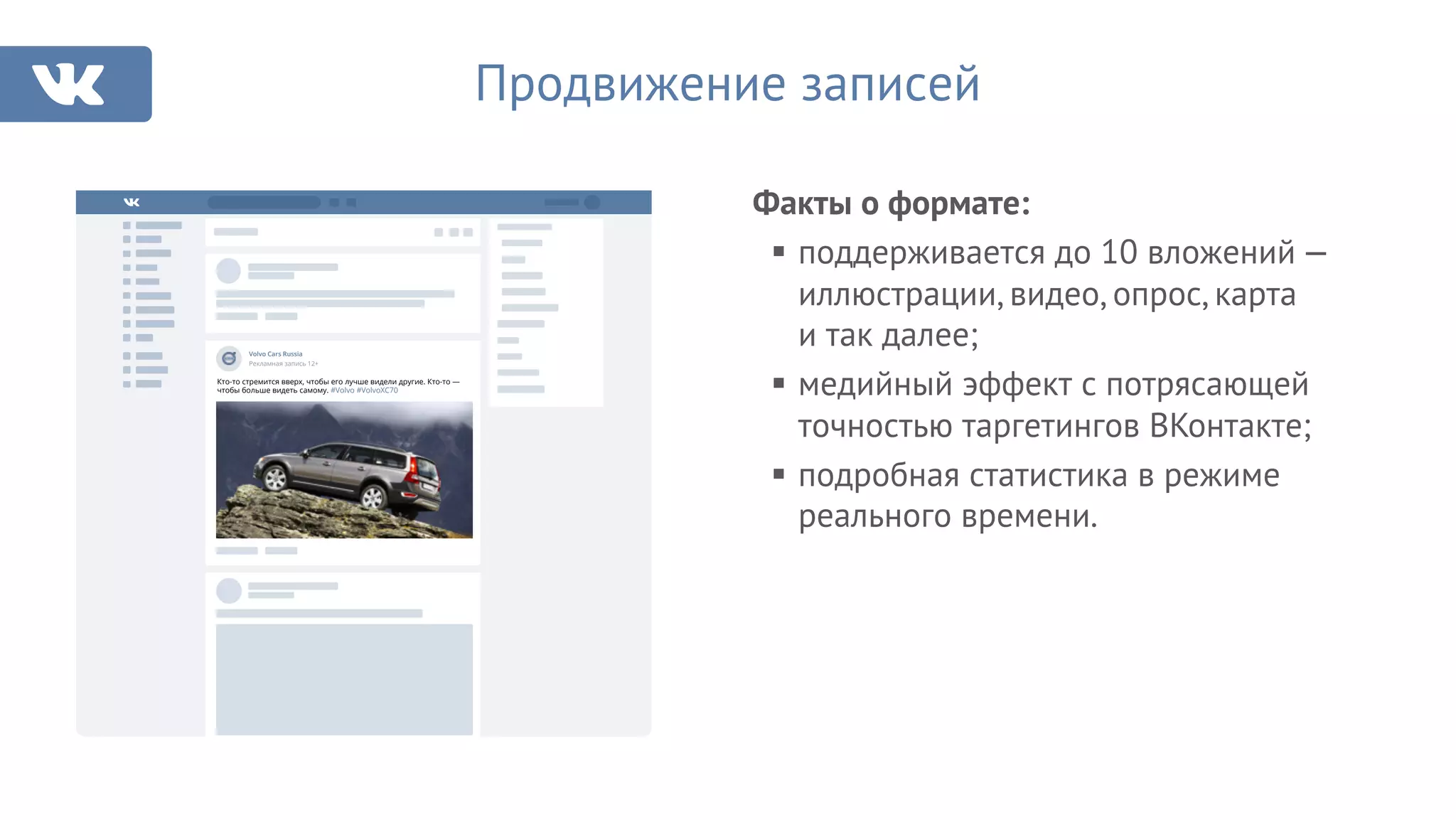 Факты о формате:
§ поддерживается до 10 вложений —
иллюстрации, видео, опрос, карта
и так далее;
§ медийный эффект с потрясающей
точностью таргетингов ВКонтакте;
§ подробная статистика в режиме
реального времени.
Продвижение записей
Рекламная запись 12+
Volvo Cars Russia
Кто-то стремится вверх, чтобы его лучше видели другие. Кто-то —
чтобы больше видеть самому. #Volvo #VolvoXC70
 