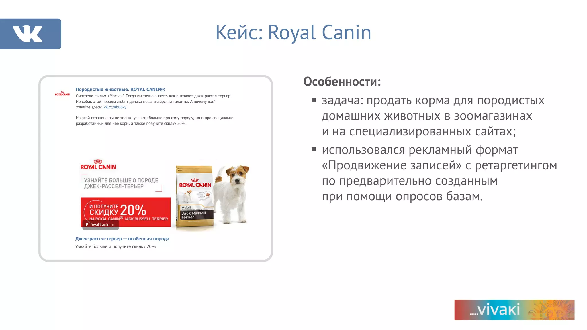 Особенности:
§ задача: продать корма для породистых
домашних животных в зоомагазинах
и на специализированных сайтах;
§ использовался рекламный формат
«Продвижение записей» с ретаргетингом
по предварительно созданным
при помощи опросов базам.
Кейс: Royal Canin
Породистые животные. ROYAL CANIN®
Смотрели фильм «Маска»? Тогда вы точно знаете, как выглядит джек-рассел-терьер!
Но собак этой породы любят далеко не за актёрские таланты. А почему же?
Узнайте здесь: vk.cc/4bB8ky.
На этой странице вы не только узнаете больше про саму породу, но и про специально
разработанный для неё корм, а также получите скидку 20%.
royal-canin.ru
Джек-рассел-терьер — особенная порода
Узнайте больше и получите скидку 20%
 