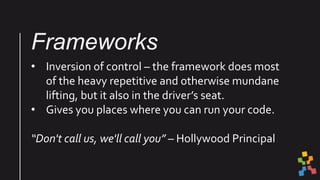 Frameworks
• Inversion of control – the framework does most
of the heavy repetitive and otherwise mundane
lifting, but it also in the driver’s seat.
• Gives you places where you can run your code.
“Don't call us, we'll call you” – Hollywood Principal
 
