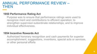 ANNUAL PERFORMANCE REVIEW –
THEN
1950 Performance Rating Act
Purpose was to ensure that performance ratings were used to
recognize merit and contributions to efficient operation; to
strengthen supervisor-subordinate relationships; and to improve
individual effectiveness.
1954 Incentive Rewards Act
Authorized honorary recognition and cash payments for superior
accomplishment, suggestions, inventions, special acts or services,
or other personal efforts
 