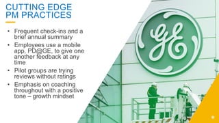 CUTTING EDGE
PM PRACTICES
•  Frequent check-ins and a
brief annual summary
•  Employees use a mobile
app, PD@GE, to give one
another feedback at any
time
•  Pilot groups are trying
reviews without ratings
•  Emphasis on coaching
throughout with a positive
tone – growth mindset
 