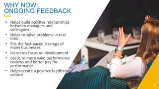 WHY NOW:
ONGOING FEEDBACK
•  Helps	
  build	
  posi;ve	
  rela;onships	
  
between	
  managers	
  and	
  
colleagues	
  
•  Helps	
  to	
  solve	
  problems	
  in	
  real	
  
;me	
  
•  Fits	
  the	
  fast-­‐paced	
  strategy	
  of	
  
many	
  businesses	
  
•  Increases	
  focus	
  on	
  development	
  
•  Leads	
  to	
  more	
  valid	
  performance	
  
reviews	
  and	
  beLer	
  pay	
  for	
  
performance	
  
•  Helps	
  create	
  a	
  posi;ve	
  feedback	
  
culture	
  
 