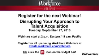 #WFwebinar
	
   	
  
	
  	
  
Register for the next Webinar!
Disrupting Your Approach to
Talent Acquisition
Tuesday, September 27, 2016
Webinars start at 2 p.m. Eastern / 11 a.m. Pacific
Register for all upcoming Workforce Webinars at
events.workforce.com/webinars
OR click the icon on the widget bar!
 