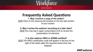 #WFwebinar
	
   	
  
	
  	
  
1. May I receive a copy of the slides?
YES! Click on the resource list located on the top right portion
of your screen.
2. May I review the webinar recording at a later date?
YES! You may log in again using today’s link to review the
presentation on-demand.
3. Is this webinar HRCI or SHRM certified?
YES! The HRCI certification code will appear in the box to the
right of the slides after the required watch-time has
elapsed.
Frequently	
  Asked	
  Ques6ons	
  
 