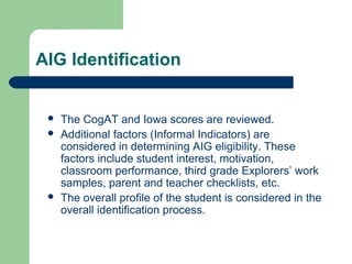 AIG Identification
 The CogAT and Iowa scores are reviewed.
 Additional factors (Informal Indicators) are
considered in determining AIG eligibility. These
factors include student interest, motivation,
classroom performance, third grade Explorers’ work
samples, parent and teacher checklists, etc.
 The overall profile of the student is considered in the
overall identification process.
 