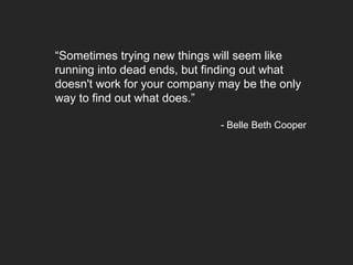 “Sometimes trying new things will seem like
running into dead ends, but finding out what
doesn't work for your company may be the only
way to find out what does.”
- Belle Beth Cooper
 