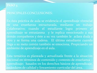 PASO 3
PRINCIPALES CONCLUSIONES:
En ésta práctica de aula se evidencia el aprendizaje vivencial
de una enseñanza estructurada, mediante un trabajo
Colaborativo; cuando el estudiante logra primero el
aprendizaje se entusiasma y le replica emocionado a sus
demás compañeros y éste a su vez también le aclara duda a
otro y se forma una cadena. El último estudiante cuando
llega a su meta común también se emociona, Propiciando un
ambiente de aprendizaje en el aula.
Esta temática es planeada y actualizada frente a la situación
nacional en términos de contenido y contexto de enseñanza –
aprendizaje; basados en los derechos básicos de aprendizaje,
estándares de calidad y lineamiento curricular del área.
 