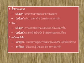 4. ซื้อจักรยานยนต์
– แก้ปัญหา : แก้ปัญหาจราจรติดขัด เดินทางไม่สะดวก
– ประโยชน์ : เดินทางสะดวกขึ้น ประหยัดเวลาและน้ามัน
5. ทานา
– แก้ปัญหา : การต้องการมีอาชีพ คนต้องการบริโภคข้าวมากขึ้น
– ประโยชน์ : คนมีอาชีพที่เป็นหลัก ข้าวมีเพียงพอต่อการบริโภค
6. มาเรียนหนังสือ
– แก้ปัญหา : การขาดความรู้และการพัฒนาคุณภาพชีวิต เพื่อให้มีการศึกษา
– ประโยชน์ : ได้รับความรู้ มีคุณภาพชีวิต มีการศึกษาที่ดี
 