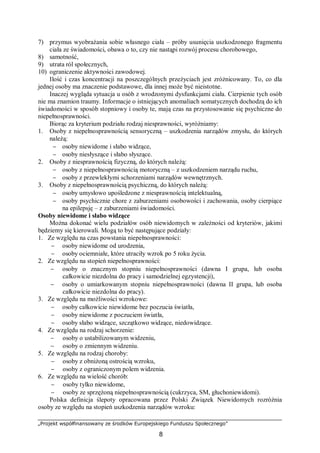 „Projekt współfinansowany ze środków Europejskiego Funduszu Społecznego”
8
7) przymus wyobrażania sobie własnego ciała – próby usunięcia uszkodzonego fragmentu
ciała ze świadomości, obawa o to, czy nie nastąpi rozwój procesu chorobowego,
8) samotność,
9) utrata ról społecznych,
10) ograniczenie aktywności zawodowej.
Ilość i czas koncentracji na poszczególnych przeżyciach jest zróżnicowany. To, co dla
jednej osoby ma znaczenie podstawowe, dla innej może być nieistotne.
Inaczej wygląda sytuacja u osób z wrodzonymi dysfunkcjami ciała. Cierpienie tych osób
nie ma znamion traumy. Informacje o istniejących anomaliach somatycznych dochodzą do ich
świadomości w sposób stopniowy i osoby te, mają czas na przystosowanie się psychiczne do
niepełnosprawności.
Biorąc za kryterium podziału rodzaj niesprawności, wyróżniamy:
1. Osoby z niepełnosprawnością sensoryczną – uszkodzenia narządów zmysłu, do których
należą:
− osoby niewidome i słabo widzące,
− osoby niesłyszące i słabo słyszące.
2. Osoby z niesprawnością fizyczną, do których należą:
− osoby z niepełnosprawnością motoryczną – z uszkodzeniem narządu ruchu,
− osoby z przewlekłymi schorzeniami narządów wewnętrznych.
3. Osoby z niepełnosprawnością psychiczną, do których należą:
− osoby umysłowo upośledzone z niesprawnością intelektualną,
− osoby psychicznie chore z zaburzeniami osobowości i zachowania, osoby cierpiące
na epilepsję – z zaburzeniami świadomości.
Osoby niewidome i słabo widzące
Można dokonać wielu podziałów osób niewidomych w zależności od kryteriów, jakimi
będziemy się kierowali. Mogą to być następujące podziały:
1. Ze względu na czas powstania niepełnosprawności:
− osoby niewidome od urodzenia,
− osoby ociemniałe, które utraciły wzrok po 5 roku życia.
2. Ze względu na stopień niepełnosprawności:
− osoby o znacznym stopniu niepełnosprawności (dawna I grupa, lub osoba
całkowicie niezdolna do pracy i samodzielnej egzystencji),
− osoby o umiarkowanym stopniu niepełnosprawności (dawna II grupa, lub osoba
całkowicie niezdolna do pracy).
3. Ze względu na możliwości wzrokowe:
− osoby całkowicie niewidome bez poczucia światła,
− osoby niewidome z poczuciem światła,
− osoby słabo widzące, szczątkowo widzące, niedowidzące.
4. Ze względu na rodzaj schorzenie:
− osoby o ustabilizowanym widzeniu,
− osoby o zmiennym widzeniu.
5. Ze względu na rodzaj choroby:
− osoby z obniżoną ostrością wzroku,
− osoby z ograniczonym polem widzenia.
6. Ze względu na wielość chorób:
− osoby tylko niewidome,
− osoby ze sprzężoną niepełnosprawnością (cukrzyca, SM, głuchoniewidomi).
Polska definicja ślepoty opracowana przez Polski Związek Niewidomych rozróżnia
osoby ze względu na stopień uszkodzenia narządów wzroku:
 