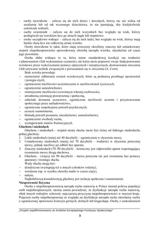 „Projekt współfinansowany ze środków Europejskiego Funduszu Społecznego”
9
− osoby niewidome – zalicza się do nich dzieci i dorosłych, którzy nic nie widzą od
urodzenia lub od tak wczesnego dzieciństwa, że nie pamiętają, aby kiedykolwiek
cokolwiek widzieli.
− osoby ociemniałe – zalicza się do nich wszystkich bez względu na wiek, którzy
posługiwali się wzrokiem lecz go utracili nagle lub stopniowo.
− osoby szczątkowo widzące – zalicza się do nich ludzi, bez względu na wiek, którzy mają
bardzo dużą lecz nie całkowitą utratę wzroku.
Osoby niewidome to takie, które mają orzeczony określony znaczny lub umiarkowany
stopień niepełnosprawności spowodowany chorobą narządu wzroku, niezależnie od czasu
jego powstania.
Osoba słabo widząca to ta, która mimo standardowej korekcji ma trudności
z planowaniem i/lub wykonaniem czynności, ale która może poprawić swoje funkcjonowanie
wzrokowe przez wykorzystanie pomocy optycznych i nieoptycznych, dostosowanie otoczenia
i/lub używanie technik związanych z poruszaniem się w otoczeniu (A. Corn).
Brak wzroku powoduje:
− niemożność odbierania wrażeń wzrokowych, które są podstawą przebiegu spostrzeżeń
i postępu myśli,
− ograniczenie możliwości uczestniczenia w możliwościach życiowych,
− ograniczenie samodzielności,
− zmniejszenie możliwości rozwinięcia własnej osobowości,
− utrudnioną orientację przestrzenną i społeczną,
− zubożałe doznania uczuciowe, ograniczona możliwość uczenia i przystosowania
społecznego przez naśladownictwo,
− ograniczone zaspokojenie potrzeb psychicznych,
− uczucie osamotnienia,
− blokadę potrzeb poznania, niezależności, samodzielności,
− ograniczenie swobody ruchu,
− występowanie stanów frustracyjnych.
Głuchota i niedosłuch
Głuchota i niedosłuch – stopień utraty słuchu może być różny od lekkiego niedosłuchu
pełnej głuchoty:
1. Lekki niedosłuch (mniej niż 40 decybeli) – ograniczenia w słyszeniu mowy.
2. Umiarkowany niedosłuch (mniej niż 70 decybeli) – trudności w słyszeniu potocznej
mowy, jednak możliwy jej odbiór bez aparatu.
3. Znaczny niedosłuch (70–90 decybeli) – konieczny jest odpowiedni aparat wspomagający
rozumienie mowy drogą słuchowa.
4. Głuchota – (więcej niż 90 decybeli) – mowa potoczna nie jest rozumiana bez pomocy
aparatury i treningu słuchu.
Wady słuchu mogą być:
− dziedziczne (występują też u innych członków rodziny),
− wrodzone (np. w wyniku choroby matki w czasie ciąży),
− nabyte.
Najdotkliwszą konsekwencją głuchoty jest izolacja społeczna i osamotnienie.
Niesprawność fizyczna
Osoby z niepełnosprawnością narządu ruchu stanowią w Polsce niemal połowę populacji
osób niepełnosprawnych, można zatem powiedzieć, że dysfunkcje narządu ruchu stanowią,
obok innych rodzajów schorzeń, najczęstszą przyczynę niepełnosprawności w naszym kraju.
Pojęciem osoby niepełnosprawnej ze względu na dysfunkcje narządu ruchu określamy osoby
o ograniczonej sprawności kończyn górnych, dolnych lub kręgosłupa. Osoby z uszkodzeniem
 