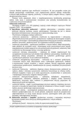 „Projekt współfinansowany ze środków Europejskiego Funduszu Społecznego”
12
i jeszcze bardziej ogranicza jego możliwości rozwojowe. W tym przypadku ważna jest
metoda pozytywnego wzmacniania, czyli organizowania dziecku takiego środowiska,
w którym będą dominować nagrody, pochwały, w którym będzie osiągało sukcesy i będzie
akceptowane przez innych.
Pomimo wielu ograniczeń, dzieci z niepełnosprawnością intelektualną przejawiają
radość, wolę życia i zainteresowanie otoczeniem oraz potrzebę komunikowania się
i nabywania nowych doświadczeń.
Zaburzenia osobowości
Występują u około 2,1%–18% populacji, częściej u ludzi młodych i mężczyzn. Podział
(zgodnie z ICD – 10) uwzględnia:
A. Specyficzne zaburzenia osobowości – głęboko zakorzenione i utrwalone wzorce
zachowań (dotyczą myślenia, emocji, spostrzegania). Ujawniają się już w okresie
dzieciństwa lub dojrzewania i utrzymują się w okresie dorosłego życia.
Wyróżniamy następujące rodzaje osobowości:
− osobowość paranoiczna – nadmierna wrażliwość na niepowodzenie i odrzucenie,
długotrwałe przeżywanie przykrości, podejrzliwość i tendencja do dostrzegania wszędzie
wrogości, nawracające i nieuzasadnione podejrzeniami dotyczącymi wierności seksualnej
partnera, stosowanie „spiskowej teorii” do wyjaśniania wszelkich wydarzeń,
− osobowość schizoidalna – ograniczenie kontaktów z innymi ludźmi, chłód emocjonalny,
mała zdolność do wyrażania uczuć i dostrzegania uczuć przeżywanych przez innych,
niepodejmowanie działań mających na celu poszukiwanie przyjemności, samotność, brak
wrażliwości na obowiązujące normy i zwyczaje społeczne,
− osobowość chwiejną emocjonalnie – tendencja do działań impulsywnych bez
uwzględniania konsekwencji tych działań, brak stabilności emocjonalnej, niezdolność do
planowania własnej przyszłości, skłonność do wybuchów gwałtownego gniewu
i gwałtownych zachowań. Tu też osobowość borderline,
− osobowość antyspołeczną (dyssocjalna) – nieliczenie się z normami społecznymi,
z uczuciami innych osób, lekceważenie norm i zobowiązań społecznych, trudność
w utrzymywaniu stałych związków z innymi osobami, łatwość reagowania agresją
i zachowaniami gwałtownymi, nieadekwatnymi do sytuacji, niezdolność do przeżywania
poczucia winy,
− osobowość histeryczną – nadmierna ekspresja emocji, dramatyzowanie, podatność na
wpływy, płytka i chwiejna uczuciowość, nadmierna koncentracja na własnej osobie,
własnym wyglądzie. Często są to osoby egocentryczne, uwodzicielskie w zachowaniu
i manipulujące innymi przy osiąganiu własnych celów.
− osobowość obsesyjno-kompulsywną – nadmierna dokładność, skrupulatność,
powątpiewanie, ostrożność, nadmierna pedanteria i uległość wobec konwencji
społecznych, sztywność, upór, trudności w podejmowaniu decyzji, pojawianie się
natarczywych myśli lub impulsów,
− osobowość lękliwą – ciągłe i wszechogarniające poczucie napięcia i niepokoju, poczucie
niższości w stosunku do innych ludzi, niechęć do wchodzenia w bliższe związki z innymi
ludźmi, poczucie społecznego nieprzystosowania.
− osobowość zależną – nieumiejętność podejmowania decyzji, nadmierna zależność od
bliskich i podporządkowanie im swoich potrzeb, zachęcanie innych do przejmowania
odpowiedzialności za swoje ważne decyzje życiowe, spostrzeganie siebie jako osoby
bezradnej, niekompetentnej, bezsilnej.
B. Zaburzenia nawyków i popędów (pozbawione wyraźnej i racjonalnej motywacji
powtarzanie działań, które zazwyczaj szkodzą podmiotowi i innym osobom).
Wyróżniamy:
− patologiczny hazard – intensywny, trudny do opanowania popęd do gry,
 