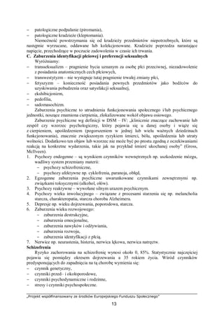 „Projekt współfinansowany ze środków Europejskiego Funduszu Społecznego”
13
− patologiczne podpalanie (piromania),
− patologiczne kradzieże (kleptomania).
Niemożność powstrzymania się od kradzieży przedmiotów niepotrzebnych, które są
następnie wyrzucane, oddawane lub kolekcjonowane. Kradzieże poprzedza narastające
napięcie, przechodzące w poczucie zadowolenia w czasie ich trwania.
C. Zaburzenia identyfikacji płciowej i preferencji seksualnych
Wyróżniamy:
− transseksualizm – pragnienie bycia uznanym za osobę płci przeciwnej, niezadowolenie
z posiadania anatomicznych cech płciowych,
− transwestytyzm – nie występuje tutaj pragnienie trwałej zmiany płci,
− fetyszyzm – konieczność posiadania pewnych przedmiotów jako bodźców do
uzyskiwania pobudzenia oraz satysfakcji seksualnej,
− ekshibicjonizm,
− pedofilia,
− sadomasochizm.
Zaburzenia psychiczne to utrudnienia funkcjonowania społecznego i/lub psychicznego
jednostki, noszące znamiona cierpienia, zlokalizowane wokół objawu osiowego.
Zaburzenie psychiczne wg definicji w DSM – IV: „klinicznie znaczące zachowanie lub
zespół czy wzorzec psychologiczny, który pojawia się u danej osoby i wiąże się
z cierpieniem, upośledzeniem (pogorszeniem w jednej lub wielu ważnych dziedzinach
funkcjonowania), znacznie zwiększonym ryzykiem śmierci, bólu, upośledzenia lub utraty
wolności. Dodatkowo ten objaw lub wzorzec nie może być po prostu zgodną z oczekiwaniami
reakcją na konkretne wydarzenia, takie jak na przykład śmierć ukochanej osoby” (Gross,
McIlveen).
1. Psychozy endogenne – są wynikiem czynników wewnętrznych np. uszkodzenie mózgu,
wadliwy system przemiany materii:
− psychozy schizofreniczne,
− psychozy afektywne np. cyklofrenia, paranoja, obłęd,
2. Egzogenne zaburzenia psychiczne uwarunkowane czynnikami zewnętrznymi np.
związkami toksycznymi (alkohol, ołów).
3. Psychozy reaktywne – wywołane silnym urazem psychicznym.
4. Psychozy wieku inwolucyjnego – związane z procesami starzenia się np. melancholia
starcza, charakteropatia, starcza choroba Alzheimera.
5. Depresje np. wieku dojrzewania, poporodowa, starcza.
6. Zaburzenia wieku rozwojowego:
− zaburzenia destrukcyjne,
− zaburzenia emocjonalne,
− zaburzenia nawyków i odżywiania,
− zaburzenia rozwoju,
− zaburzenia identyfikacji z płcią.
7. Nerwice np. neurastenia, histeria, nerwica lękowa, nerwica natręctw.
Schizofrenia
Ryzyko zachorowania na schizofrenię wynosi około 0, 85%. Statystycznie najczęściej
pojawia się pomiędzy okresem dojrzewania a 35 rokiem życia. Wśród czynników
predysponujących do zapadnięcia na tą chorobę wymienia się:
− czynnik genetyczny,
− czynniki przed– i okołoporodowe,
− czynniki psychodynamiczne i rodzinne,
− stresy i czynniki psychospołeczne.
 
