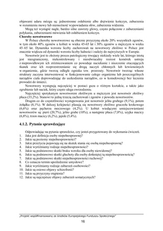 „Projekt współfinansowany ze środków Europejskiego Funduszu Społecznego”
16
objawami udaru mózgu są: jednostronne osłabienie albo drętwienie kończyn, zaburzenia
w rozumieniu mowy lub niemożność wypowiadania słów, zaburzenia widzenia.
Mogą też wystąpić nagłe, bardzo silne zawroty głowy, często połączone z zaburzeniami
połykania, zaburzeniami mówienia lub osłabieniem kończyn.
Choroby nowotworowe
W Polsce choroby nowotworowe są obecnie przyczyną około 20% wszystkich zgonów,
w tym około 40% zgonów u kobiet w wieku 45-65 lat i 30% zgonów u mężczyzn w wieku
45–65 lat. Dynamika wzrostu liczby zachorowań na nowotwory złośliwe w Polsce jest
znacznie większa od dynamiki wzrostu liczby ludności i należy do najwyższych w Europie.
Nowotwór jest to złożony proces patologiczny trwający niekiedy wiele lat, którego istotą
jest nieograniczony, niekontrolowany i nieodwracalny rozrost komórek ustroju
z nieprawidłowym ich zróżnicowaniem co powoduje naciekanie i niszczenie otaczających
tkanek oraz ich rozprzestrzenianie się drogą naczyń chłonnych lub krwionośnych
w organizmie, gdzie tworzą odległe ogniska tzw. przerzuty. Nowotwór tworząc własne
struktury zaczyna interweniować w funkcjonowanie całego organizmu lub poszczególnych
narządów ciała doprowadzając do uszkodzenia narządów, co w konsekwencji bez leczenia
prowadzi do śmierci.
Nowotwory występują najczęściej w postaci guza o różnym kształcie, a także jako
zgrubienie lub naciek, który często ulega owrzodzeniu.
Najczęściej spotykanym nowotworem złośliwym u mężczyzn jest nowotwór złośliwy
płuca (33,2%). Stanowi to jedną trzecią zachorowań i zgonów z powodu nowotworów.
Drugim co do częstotliwości występowania jest nowotwór jelita grubego (9,1%), potem
żołądka (8,1%). W dalszej kolejności plasują się nowotwory złośliwe gruczołu krokowego
(6,6%) oraz pęcherza moczowego (4,2%). U kobiet wiodącymi umiejscowieniami
nowotworów są: pierś (20,7%), jelito grube (10%), a następnie płuca (7,8%), szyjka macicy
(6,8%), trzon macicy (6,2%), jajnik (5,4%).
4.1.2. Pytania sprawdzające
Odpowiadając na pytania sprawdzisz, czy jesteś przygotowany do wykonania ćwiczeń.
1. Jaka jest definicja osoby niepełnosprawnej?
2. Jakie są poziomy niepełnosprawności?
3. Jakie przeżycia pojawiają się na skutek stania się osobą niepełnosprawną?
4. Jakie wyróżniamy rodzaje niepełnosprawności?
5. Jakie są podstawowe skutki braku wzroku dla osoby niewidomej?
6. Jakie są podstawowe skutki głuchoty dla osoby dotkniętej tą niepełnosprawnością?
7. Jakie są podstawowe skutki niepełnosprawności ruchowej?
8. Co oznacza termin upośledzenie umysłowe?
9. Jakie wyróżniamy rodzaje zaburzeń osobowości?
10. Jakie są osiowe objawy schizofrenii?
11. Jakie są przyczyny otępienia?
12. Jakie są najczęstsze objawy zaburzeń somatycznych?
 