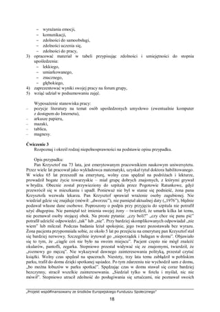 „Projekt współfinansowany ze środków Europejskiego Funduszu Społecznego”
18
− wyrażania emocji,
− komunikacji,
− zdolności do samoobsługi,
− zdolności uczenia się,
− zdolności do pracy,
3) opracować materiał w tabeli przypisując zdolności i umiejętności do stopnia
upośledzenia:
− lekkiego,
− umiarkowanego,
− znacznego,
− głębokiego,
4) zaprezentować wyniki swojej pracy na forum grupy,
5) wziąć udział w podsumowaniu zajęć.
Wyposażenie stanowiska pracy:
– pozycje literatury na temat osób upośledzonych umysłowo (ewentualnie komputer
z dostępem do Internetu),
– arkusze papieru,
– mazaki,
– tablica,
– magnesy.
Ćwiczenie 3
Rozpoznaj i określ rodzaj niepełnosprawności na podstawie opisu przypadku.
Opis przypadku:
Pan Krzysztof ma 73 lata, jest emerytowanym pracownikiem naukowym uniwersytetu.
Przez wiele lat pracował jako wykładowca matematyki, uzyskał tytuł doktora habilitowanego.
W wieku 65 lat przeszedł na emeryturę, wolny czas spędzał na podróżach i lekturze,
prowadził bogate życie towarzyskie – miał grupę dobrych znajomych, z którymi grywał
w brydża. Obecnie został przywieziony do szpitala przez Pogotowie Ratunkowe, gdyż
przewrócił się w mieszkaniu i upadł. Ponieważ nie był w stanie się podnieść, żona pana
Krzysztofa wezwała lekarza. Pan Krzysztof sprawiał wrażenie osoby zagubionej. Nie
wiedział gdzie się znajduje (mówił: „dworzec”), nie pamiętał aktualnej daty („1976”), błędnie
podawał własne dane osobowe. Poproszony o podpis przy przyjęciu do szpitala nie potrafił
użyć długopisu. Nie pamiętał też imienia swojej żony – twierdził, że umarła kilka lat temu,
nie poznawał osoby stojącej obok. Na proste pytania: „czy boli?” „czy chce się panu pić”
potrafił udzielić odpowiedzi „tak” lub „nie”. Przy bardziej skomplikowanych odpowiadał „nie
wiem” lub milczał. Podczas badania leżał spokojnie, jego twarz pozostawała bez wyrazu.
Żona pacjenta przypomniała sobie, ze około 5 lat po przejściu na emeryturę pan Krzysztof stał
się bardziej nerwowy. Szczególnie irytował go „nieporządek i bałagan w domu”. Objawiało
się to tym, że „ciągle coś nie było na swoim miejscu”. Pacjent często nie mógł znaleźć
okularów, pantofli, zegarka. Stopniowo przestał widywać się ze znajomymi, twierdził, że
„rozmowy go męczą”. Nie wykazywał dawnego zainteresowania polityką, przestał czytać
książki. Wolny czas spędzał na spacerach. Niestety, trzy lata temu zabłądził w pobliskim
parku, trafił do domu dzięki spotkanej sąsiadce. Po tym zdarzeniu nie wychodził sam z domu,
„bo można łobuzów w parku spotkać”. Spędzając czas w domu stawał się coraz bardziej
bezczynny, stracił wszelkie zainteresowania. „Siedział tylko w fotelu i myślał, nic nie
mówił”. Stopniowo utracił zdolność do posługiwania się sztućcami, nie poznawał swoich
 