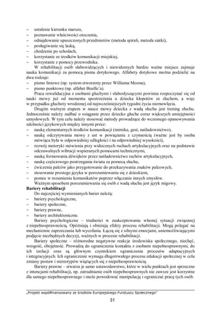 „Projekt współfinansowany ze środków Europejskiego Funduszu Społecznego”
31
− ustalenie kierunku marszu,
− poznawanie właściwości otoczenia,
− odnajdowanie upuszczonych przedmiotów (metoda spirali, metoda siatki),
− posługiwanie się laską,
− chodzenie po schodach,
− korzystanie ze środków komunikacji miejskiej,
− korzystanie z pomocy przewodnika.
W rehabilitacji osób słabowidzących i niewidomych bardzo ważne miejsce zajmuje
nauka komunikacji za pomocą pisma dotykowego. Alfabety dotykowe można podzielić na
dwa rodzaje:
− pismo liniowe (np. system stworzony przez Williama Moona),
− pismo punktowe (np. alfabet Braille’a).
Praca rewalidacyjna z osobami głuchymi i słabosłyszącymi powinna rozpoczynać się od
nauki mowy już od momentu spostrzeżenia u dziecka kłopotów ze słuchem, a więc
w przypadku głuchoty wrodzonej od najwcześniejszych tygodni życia niemowlęcia.
Drugim ważnym etapem w nauce mowy dziecka z wadą słuchu jest trening słuchu.
Jednocześnie należy zadbać o osiąganie przez dziecko głuche coraz większych umiejętności
umysłowych. W tym celu należy stosować metody prowadzące do wczesnego opanowywania
zdolności językowych między innymi przez:
− naukę elementarnych środków komunikacji (mimika, gest, naśladownictwo),
− naukę odczytywania mowy z ust w powiązaniu z czynnością (ważne jest by osoba
mówiąca była w odpowiedniej odległości i na odpowiedniej wysokości),
− rozwój motoryki mówienia przy widocznych ruchach artykulacyjnych oraz na podstawie
odczuwalnych wibracji wspieranych pomocami technicznymi,
− naukę formowania dźwięków przez naśladownictwo ruchów artykulacyjnych,
− naukę częściowego postrzegania świata za pomocą słuchu,
− ćwiczenia palców jako przygotowanie do przekazywania znaków palcowych,
− stosowanie prostego języka w porozumiewaniu się z dzieckiem,
− pomoc w rozumieniu komunikatów poprzez włączanie innych zmysłów.
Ważnym sposobem porozumiewania się osób z wadą słuchu jest język migowy.
Bariery rehabilitacji
Do najczęściej wymienianych barier należą:
− bariery psychologiczne,
− bariery społeczne,
− bariery prawne,
− bariery architektoniczne.
Bariery psychologiczne – trudności w zaakceptowaniu własnej sytuacji związanej
z niepełnosprawnością. Opóźniają i obniżają efekty procesu rehabilitacji. Mogą polegać na
mechanizmie zaprzeczania lub wycofania. Łączą się z silnymi emocjami, uniemożliwiającymi
podjęcie niezbędnych decyzji, ważnych w procesie rehabilitacji.
Bariery społeczne – różnorodne negatywne reakcje środowiska społecznego, niechęć,
wrogość, obojętność. Prowadzą do ograniczenia kontaktu z osobami niepełnosprawnymi, do
ich izolacji oraz są głównym czynnikiem ograniczenia procesów adaptacyjnych
i integracyjnych. Ich ograniczenie wymaga długotrwałego procesu edukacji społecznej w celu
zmiany postaw i stereotypów wiążących się z niepełnosprawnością.
Bariery prawne – stwarza je samo ustawodawstwo, które w wielu punktach jest sprzeczne
z intencjami rehabilitacji, np. zatrudnianie osób niepełnosprawnych nie zawsze jest korzystne
dla samego niepełnosprawnego i może powodować manipulację i ograniczać pracę tych osób.
 