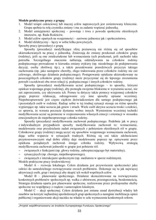 „Projekt współfinansowany ze środków Europejskiego Funduszu Społecznego”
33
Modele praktyczne pracy z grupą:
1. Model terapii całościowej lub inaczej celów naprawczych jest zorientowany klinicznie.
Grupa spełnia tu rolę czynnika zmiany i ma za zadanie wspierać jednostkę.
2. Model umiejętności społecznej – powstaje i trwa z powodu społecznie określonych
interesów, np. Rada Rodziców.
3. Model celów opartych na wzajemności – zarówno jednostce jak i społeczeństwu.
4. Model eklektyczny – łączy w sobie kilka powyższych.
Sposoby pracy (procedury) z grupą
Sposoby (procedury) modyfikujące sferę poznawczą nie różnią się od sposobów
ukierunkowanych na pracę z jednostką. Zmierzają do zmiany przekonań członków grupy
(rodziny), jeśli są one zniekształcone lub wzmacniania tych przekonań, jeśli zachodzi taka
potrzeba. Szczególnego znaczenia nabierają oddziaływania na członków rodziny
podopiecznego prowadzone w kierunku zmiany etykiety (np. niezdolnego do podejmowania
decyzji, osoby złośliwej itp.), a także poszukiwanie prawdziwych przyczyn takiego
zachowania (np. jako następstw choroby, złego traktowania przez członków rodziny nie zaś
celowego, złośliwego działania podopiecznego). Postępowanie opiekuna ukierunkowane na
poszczególnych członków grupy (rodziny) może przyczyniać się do lepszego zrozumienia
potrzeb i oczekiwań obu stron relacji tj. podopiecznego i innych członków rodziny.
Sposoby (procedury) modyfikowania uczuć podopiecznego – to sposoby, którymi
opiekun wspomaga grupę (rodzinę), aby pomogła swojemu bliskiemu w wyrażaniu uczuć, nie
zaś zaprzeczaniu, czy ukrywaniu ich. Pomoc ta dotyczy także pomocy wzajemnej członków
grupy poprzez relaksację, odreagowanie czy inne sposoby opisane wcześniej.
Niepełnosprawność jest często ciężkim doświadczeniem dla samego podopiecznego jak
i pozostałych osób w rodzinie. Radząc sobie w tej trudnej sytuacji stosuje on różne sposoby
wypierające np. takie uczucia jak gniew i strach. Wiele osób ukrywa uczucia troski i czułości,
co sprawia, że wzrasta poczucie dystansu wobec innych. Wymienione wcześniej techniki
modyfikowania uczuć są pomocne w rozpoznawaniu własnych emocji i orientacji w stosunku
emocjonalnym do niepełnosprawnego członka rodziny.
Sposoby (procedury) modyfikowania zachowań podopiecznego. Podobnie jak w pracy
z indywidualnym przypadkiem sposoby modyfikowania zachowań to: wzmacnianie,
modelowanie oraz przydzielanie zadań związanych z pełnieniem określonych ról w grupie.
Członkowie grupy (rodziny) mogą uczyć się sposobów wzajemnego wzmacniania zachowań,
dając sobie wsparcie w sytuacjach trudnych. Różnią się oni także zdolnościami
przystosowawczymi stąd dobre efekty daje modelowanie poprzez np. opisywanie przez
opiekuna pożądanych zachowań innego członka rodziny. Wpływową strategią
modyfikowania zachowań jednostki w grupie jest pełnienie ról:
− związanych z funkcjami (np. głowy rodziny, zabezpieczającego byt materialny),
− sytuacyjnych (np. chorego, niepełnosprawnego),
− związanych z interakcjami społecznymi (np. mediatora w sporze rodzinnym).
Modele praktyczne pracy środowiskowej
Model A – rozwoju lokalnego. Celem działania jest przywrócenie społeczności jako
całości do samodzielnego rozwiązywanie swoich problemów. Dokonuje się tu jak najwięcej
aktywizacji osób, grup i instytucji aby skupić ich wokół wspólnych celów.
Model B – planowanie społecznego. Działanie skoncentrowane na rozwiązywaniu
konkretnych problemów społecznych np. walka z ubóstwem, przestępczością, bezdomnością.
Strategia działania oparta jest planowanie społeczne, realizowane przez profesjonalne służby
społeczne we współpracy z rządem i samorządem lokalnym.
Model C – akcji społecznej. Celem działania jest zmiana zasad dystrybucji władzy lub
zasobów na korzyść najbardziej upośledzonych grup społecznych a następnie mobilizacja opinii
publicznej i organizowanie akcji nacisku na władze w celu wymuszenia konkretnych reform.
 