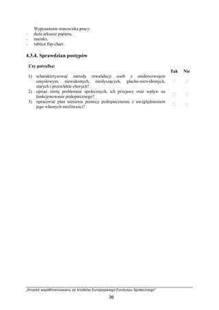 „Projekt współfinansowany ze środków Europejskiego Funduszu Społecznego”
36
Wyposażenie stanowiska pracy:
– duże arkusze papieru,
– mazaki,
– tablica flip-chart.
4.3.4. Sprawdzian postępów
Czy potrafisz:
Tak Nie
1) scharakteryzować metody rewalidacji osób z niedorozwojem
umysłowym, niewidomych, niesłyszących, głucho-niewidomych,
starych i przewlekle chorych?
 
2) opisać istotę problemów społecznych, ich przejawy oraz wpływ na
funkcjonowanie podopiecznego?
 
3) opracować plan niesienia pomocy podopiecznemu z uwzględnieniem
jego własnych możliwości?
 
 