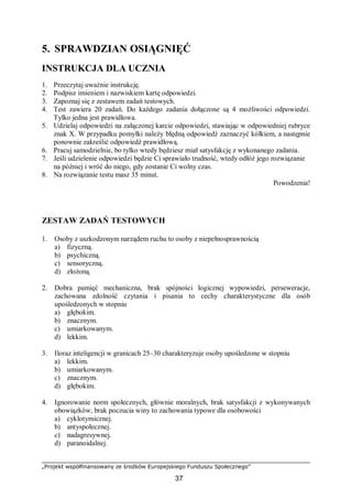 „Projekt współfinansowany ze środków Europejskiego Funduszu Społecznego”
37
5. SPRAWDZIAN OSIĄGNIĘĆ
INSTRUKCJA DLA UCZNIA
1. Przeczytaj uważnie instrukcję.
2. Podpisz imieniem i nazwiskiem kartę odpowiedzi.
3. Zapoznaj się z zestawem zadań testowych.
4. Test zawiera 20 zadań. Do każdego zadania dołączone są 4 możliwości odpowiedzi.
Tylko jedna jest prawidłowa.
5. Udzielaj odpowiedzi na załączonej karcie odpowiedzi, stawiając w odpowiedniej rubryce
znak X. W przypadku pomyłki należy błędną odpowiedź zaznaczyć kółkiem, a następnie
ponownie zakreślić odpowiedź prawidłową.
6. Pracuj samodzielnie, bo tylko wtedy będziesz miał satysfakcję z wykonanego zadania.
7. Jeśli udzielenie odpowiedzi będzie Ci sprawiało trudność, wtedy odłóż jego rozwiązanie
na później i wróć do niego, gdy zostanie Ci wolny czas.
8. Na rozwiązanie testu masz 35 minut.
Powodzenia!
ZESTAW ZADAŃ TESTOWYCH
1. Osoby z uszkodzonym narządem ruchu to osoby z niepełnosprawnością
a) fizyczną.
b) psychiczną.
c) sensoryczną.
d) złożoną.
2. Dobra pamięć mechaniczna, brak spójności logicznej wypowiedzi, perseweracje,
zachowana zdolność czytania i pisania to cechy charakterystyczne dla osób
upośledzonych w stopniu
a) głębokim.
b) znacznym.
c) umiarkowanym.
d) lekkim.
3. Iloraz inteligencji w granicach 25–30 charakteryzuje osoby upośledzone w stopniu
a) lekkim.
b) umiarkowanym.
c) znacznym.
d) głębokim.
4. Ignorowanie norm społecznych, głównie moralnych, brak satysfakcji z wykonywanych
obowiązków, brak poczucia winy to zachowania typowe dla osobowości
a) cyklotymicznej.
b) antyspołecznej.
c) nadagresywnej.
d) paranoidalnej.
 