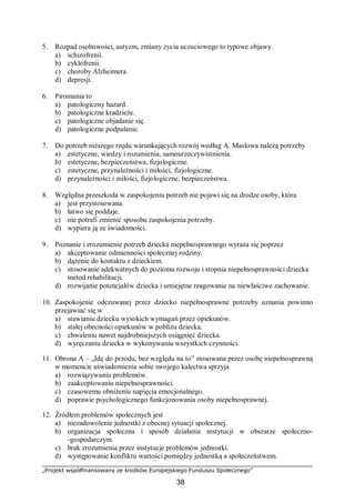 „Projekt współfinansowany ze środków Europejskiego Funduszu Społecznego”
38
5. Rozpad osobowości, autyzm, zmiany życia uczuciowego to typowe objawy
a) schizofrenii.
b) cyklofrenii.
c) choroby Alzheimera.
d) depresji.
6. Piromania to
a) patologiczny hazard.
b) patologiczne kradzieże.
c) patologiczne objadanie się.
d) patologiczne podpalanie.
7. Do potrzeb niższego rzędu warunkujących rozwój według A. Maslowa należą potrzeby
a) estetyczne, wiedzy i rozumienia, samourzeczywistnienia.
b) estetyczne, bezpieczeństwa, fizjologiczne.
c) estetyczne, przynależności i miłości, fizjologiczne.
d) przynależności i miłości, fizjologiczne, bezpieczeństwa.
8. Względna przeszkoda w zaspokojeniu potrzeb nie pojawi się na drodze osoby, która
a) jest przystosowana.
b) łatwo się poddaje.
c) nie potrafi zmienić sposobu zaspokojenia potrzeby.
d) wypiera ją ze świadomości.
9. Poznanie i zrozumienie potrzeb dziecka niepełnosprawnego wyraża się poprzez
a) akceptowanie odmienności społecznej rodziny.
b) dążenie do kontaktu z dzieckiem.
c) stosowanie adekwatnych do poziomu rozwoju i stopnia niepełnosprawności dziecka
metod rehabilitacji.
d) rozwijanie potencjałów dziecka i umiejętne reagowanie na niewłaściwe zachowanie.
10. Zaspokojenie odczuwanej przez dziecko niepełnosprawne potrzeby uznania powinno
przejawiać się w
a) stawianiu dziecku wysokich wymagań przez opiekunów.
b) stałej obecności opiekunów w pobliżu dziecka.
c) chwaleniu nawet najdrobniejszych osiągnięć dziecka.
d) wyręczaniu dziecka w wykonywaniu wszystkich czynności.
11. Obrona A – „Idę do przodu, bez względu na to” stosowana przez osobę niepełnosprawną
w momencie uświadomienia sobie swojego kalectwa sprzyja
a) rozwiązywaniu problemów.
b) zaakceptowaniu niepełnosprawności.
c) czasowemu obniżeniu napięcia emocjonalnego.
d) poprawie psychologicznego funkcjonowania osoby niepełnosprawnej.
12. Źródłem problemów społecznych jest
a) niezadowolenie jednostki z obecnej sytuacji społecznej.
b) organizacja społeczna i sposób działania instytucji w obszarze społeczno-
-gospodarczym.
c) brak zrozumienia przez instytucje problemów jednostki.
d) występowanie konfliktu wartości pomiędzy jednostką a społeczeństwem.
 